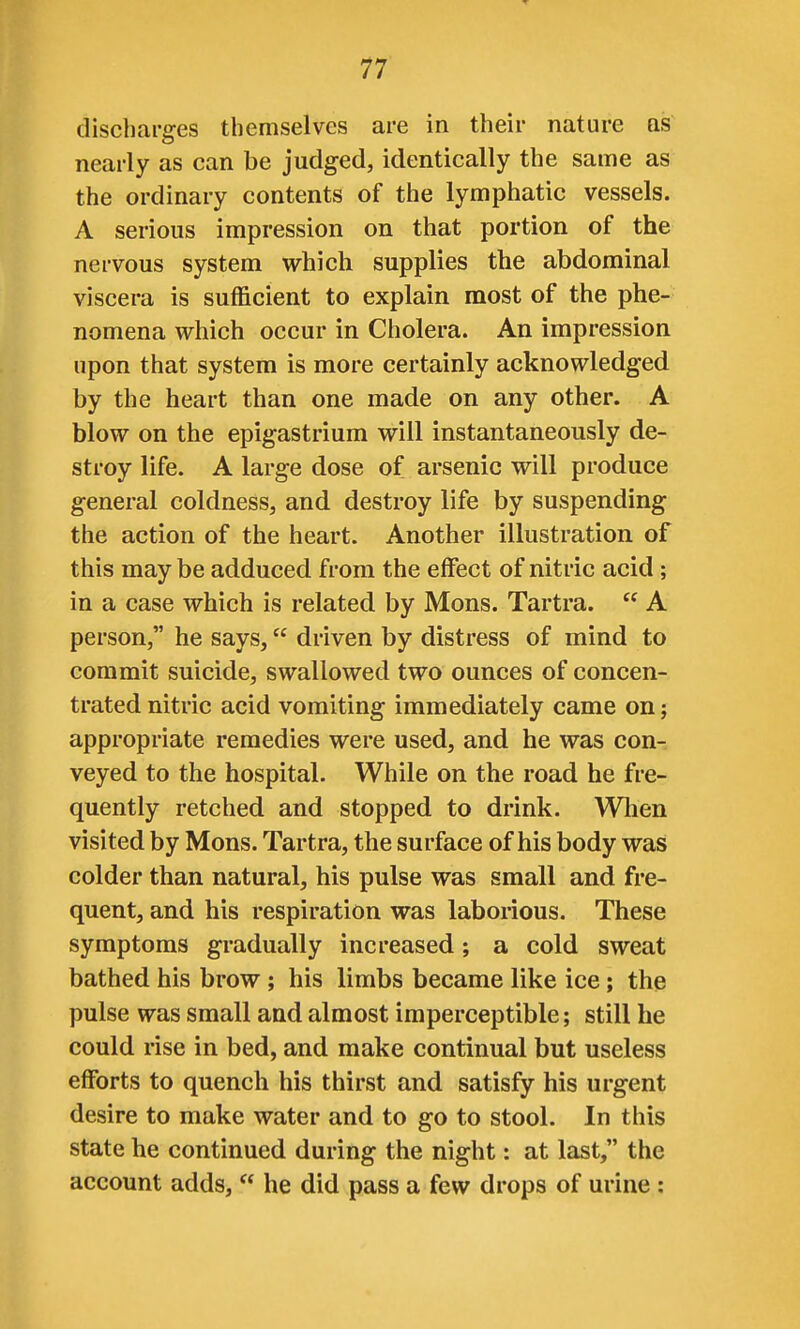 discharges themselves are in their nature as nearly as can be judged, identically the same as the ordinary contents of the lymphatic vessels. A serious impression on that portion of the nervous system which supplies the abdominal viscera is sufficient to explain most of the phe- nomena which occur in Cholera. An impression upon that system is more certainly acknowledged by the heart than one made on any other. A blow on the epigastrium will instantaneously de- stroy life. A large dose of arsenic will produce general coldness, and destroy life by suspending the action of the heart. Another illustration of this may be adduced from the effect of nitric acid ; in a case which is related by Mons. Tartra.  A person, he says, driven by distress of mind to commit suicide, swallowed two ounces of concen- trated nitric acid vomiting immediately came on j appropriate remedies were used, and he was con- veyed to the hospital. While on the road he fre- quently retched and stopped to drink. Wlien visited by Mons. Tartra, the surface of his body was colder than natural, his pulse was small and fre- quent, and his respiration was laborious. These symptoms gradually increased; a cold sweat bathed his brow; his limbs became like ice; the pulse was small and almost imperceptible; still he could rise in bed, and make continual but useless efforts to quench his thirst and satisfy his urgent desire to make water and to go to stool. In this state he continued during the night: at last, the account adds,  he did pass a few drops of urine :