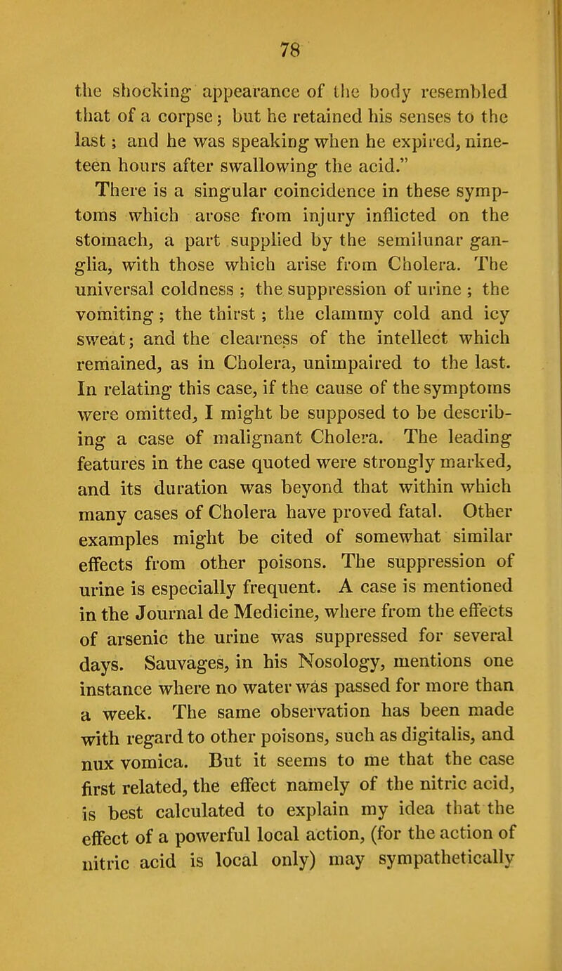 the shocking- appearance of the body resembled that of a corpse; but he retained his senses to the last; and he was speaking when he expired, nine- teen hours after swallowing the acid. There is a singular coincidence in these symp- toms which arose from injury inflicted on the stomach, a part supplied by the semilunar gan- glia, with those which arise from Cholera. The universal coldness ; the suppression of urine ; the vomiting; the thirst; the clammy cold and icy sweat; and the clearness of the intellect which remained, as in Cholera, unimpaired to the last. In relating this case, if the cause of the symptoms were omitted, I might be supposed to be describ- ing a case of malignant Cholera. The leading features in the case quoted were strongly marked, and its duration was beyond that within which many cases of Cholera have proved fatal. Other examples might be cited of somewhat similar effects from other poisons. The suppression of urine is especially frequent. A case is mentioned in the Journal de Medicine, where from the effects of arsenic the urine was suppressed for several days. Sauvages, in his Nosology, mentions one instance where no water was passed for more than a week. The same observation has been made with regard to other poisons, such as digitalis, and mix vomica. But it seems to me that the case first related, the effect namely of the nitric acid, is best calculated to explain my idea that the effect of a powerful local action, (for the action of nitric acid is local only) may sympathetically