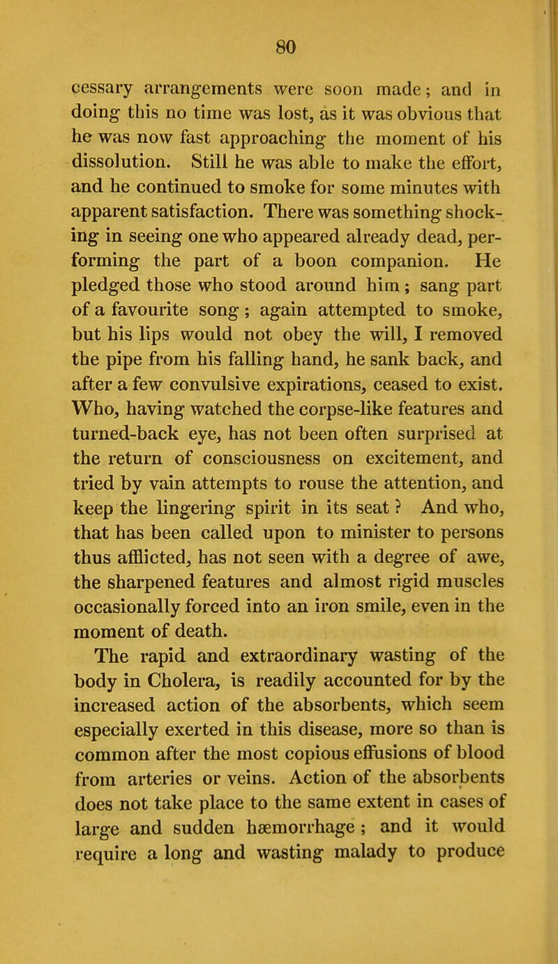 cessary arrangements were soon made; and in doing this no time was lost, as it was obvious that he was now fast approaching the moment of his dissolution. Still he was able to make the effort, and he continued to smoke for some minutes with apparent satisfaction. There was something shock- ing in seeing one who appeared already dead, per- forming the part of a boon companion. He pledged those who stood around him; sang part of a favourite song; again attempted to smoke, but his lips would not obey the will, I removed the pipe from his falling hand, he sank back, and after a few convulsive expirations, ceased to exist. Who, having watched the corpse-like features and turned-back eye, has not been often surprised at the return of consciousness on excitement, and tried by vain attempts to rouse the attention, and keep the lingering spirit in its seat? And who, that has been called upon to minister to persons thus afflicted, has not seen with a degree of awe, the sharpened features and almost rigid muscles occasionally forced into an iron smile, even in the moment of death. The rapid and extraordinary wasting of the body in Cholera, is readily accounted for by the increased action of the absorbents, which seem especially exerted in this disease, more so than is common after the most copious effusions of blood from arteries or veins. Action of the absorbents does not take place to the same extent in cases of large and sudden haemorrhage; and it would require a long and wasting malady to produce