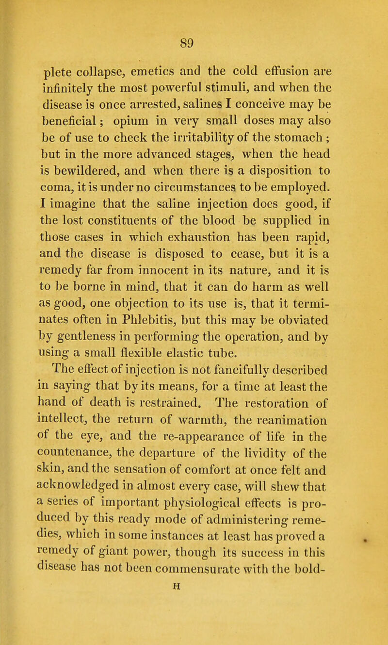 plete collapse, emetics and the cold effusion are infinitely the most powerful stimuli, and when the disease is once arrested, salines I conceive may be beneficial; opium in very small doses may also be of use to check the irritability of the stomach ; but in the more advanced stages, when the head is bewildered, and when there is a disposition to coma, it is under no circumstances to be employed. I imagine that the saline injection does good, if the lost constituents of the blood be supplied in those cases in which exhaustion has been rapid, and the disease is disposed to cease, but it is a remedy far from innocent in its nature, and it is to be borne in mind, that it can do harm as well as good, one objection to its use is, that it termi- nates often in Phlebitis, but this may be obviated by gentleness in performing the operation, and by using a small flexible elastic tube. The eflfect of injection is not fancifully described in saying that by its means, for a time at least the hand of death is restrained. The restoration of intellect, the return of warmth, the reanimation of the eye, and the re-appearance of life in the countenance, the departure of the lividity of the skin, and the sensation of comfort at once felt and acknowledged in almost every case, will shew that a series of important physiological effects is pro- duced by this ready mode of administering reme- dies, which in some instances at least has proved a remedy of giant power, though its success in this disease has not been commensurate with the bold- H