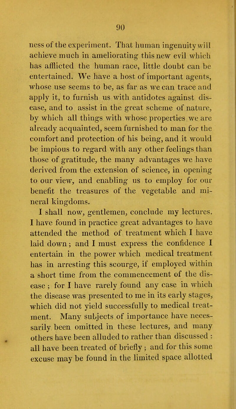 ness of the experiment. That human ingenuity will achieve much in ameliorating- this new evil which has afflicted the human race, little doubt can be entertained. We have a host of important agents, whose use seems to be, as far as we can trace and apply it, to furnish us with antidotes against dis- ease, and to assist in the great scheme of nature, by which all things with whose properties we are already acquainted, seem furnished to man for the comfort and protection of his being, and it would be impious to regard with any other feelings than those of gratitude, the many advantages we have derived from the extension of science, in opening to our view, and enabling us to employ for our benefit the treasures of the vegetable and mi- neral kingdoms. I shall now, gentlemen, conclude my lectures. I have found in practice great advantages to have attended the method of treatment which I have laid down; and I must express the confidence I entertain in the power which medical treatment has in arresting this scourge, if employed within a short time from the commencement of the dis- ease ; for I have rarely found any case in whicli the disease was presented to me in its early stages, which did not yield successfully to medical treat- ment. Many subjects of importance have neces- sarily been omitted in these lectures, and many others have been alluded to rather than discussed : all have been treated of briefly; and for this some excuse may be found in the limited space allotted