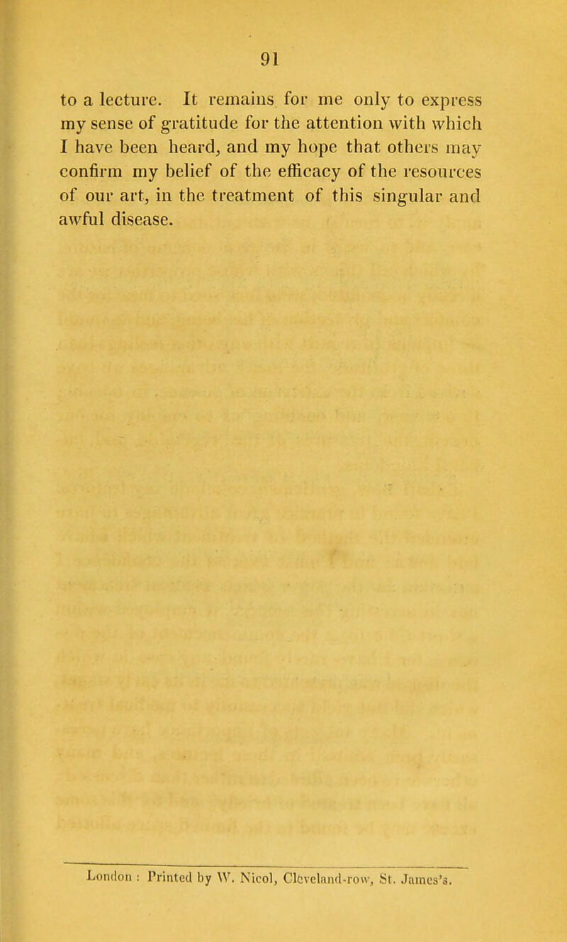 to a lecture. It remains for me only to express my sense of gratitude for the attention with which I have been heard^ and my hope that others may confirm my belief of the efficacy of the resources of our art, in the treatment of this singular and awful disease. London : Printed by W, Nicol, ClCveland-row, St. James's.