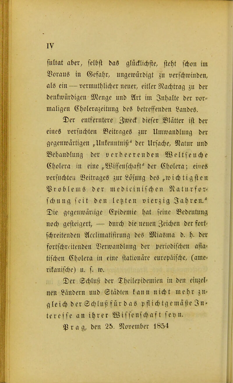 ly fultat aber, fetbjt M glücflic^jle, jie^t fc^on im S5orauö tn @efn()r, ungewüvbigt t)erfc^n?inben, alö ein — »ermut^lic^er neuer, eitler ütaä^txaQ ju ber benfiüürbigen S)Zenge unb 5lrt im 3n^alte ber oor* maligen ©^olerajeitung be6 betreffenben ^onbeö. 3)er entferntere B^^^c! tiefer SBIcitter ifl ber eineö uerfuc^ten SSeitrngeö jur Umwanblung ber gegentüärtigen „llnfenntni^ ber llrfad^e, ^flatux unb SSe^anblung ber oer beere üben 5Beltfeuc^e ß{)olera in eine „5Bi|]en[c^nft''' ber Spolera; ei«e6 öerfucbteu ^Beitrages pr ^öfung beä „mic^ tigften ^roblemä ber mebicinifd^en 9laturfor* fcbungfeit ben legten »ierjig Sauren/ 2)ie gegenwäriige (Spibemie i)at [eine Sebeutung no4> gefteigert, — burc^ bie neuen 3ci<^en ber fort* fc^reitenben 5(cctimatijirung be6 SÖlioöma b. t). ber fortfc^roitenben S5enuanb(ung ber periobifd)en ajta* tifcben @l)oIera in eine ftationäre europäifc^e, (ame= rifanifcbe) u. f. w. $r)er @c^lu9 ber 3:i)eitepibemien in ben einjel* neu Räubern unb ©täbten fann nicbt mel)r jn* gleich ber@cl)(uf für baö pf^i*3n« tereffe on il^rer 5öiffenfc^nft fei)n. r tt g, ben 25. S^oüember 1854