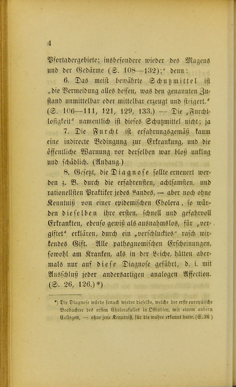 ?)ßfortaberge6iete; {nöbefoubere wieber beö a)?at]enö unb bei- ©ebävme (B. 108—132}; beim: 6. Da§ mein Deivä^rte @(^ut3 mittet ift „bte 55ermeibung ntleg belJen, maö ben genannten 3u* jlanb unmittelbar ober mittelbar erzeugt unb ftoigert/ (e. 106—111, 121, 129, 133.) — 3)ie .^urcfet^ lojigfeit namentlid) ifl biefeö @c^u^mittet uicbt; ja 7. Die ^urc^t ifl erfa^rungögemä^ faunt eine inbireete Sßebingung jur (Srfranhmg, unb bie öffentliche 5ßarnung »or berfelben luar bloß unflug unb [fbäblic^. (5(nhang.) 8. @efe^t, bie2)iagnofe follte erneuert loer« ben SB. burcb bie erfa^renflen, acbtfamllen, unb rationellflen ^raftifer jebeö ?anbe6, — aber nocb o^ne Äenntui^ oou einer epibemifcben (S^bolera, fo roür« ben biefelben i^re erften, fcbnell unb gefa^rooll ©rfranften, ebenfo gemif al6 auönal)m8loö, für „oer* giftet erflären, burc^ ein „oerfc^lucfteö rafd) wir* fenbeö ©ift. 5ltle ^)athognomiffl;en (Srfcbeinungen, fotüo^l am Traufen, alö in ber ^i-icbe, Ratten aber» matö nur auf biefe 2)iagnofe geführt, b. i. mit 5tuöfcbluf j'ebcr auberäartigen analogen 5lfection. (@. 26, 126.)*) *) T)tc 3)iaguofe anube fonacf) tinebcv bicfel&e, \vclä)e bcr crfic eurppäifAc 33co6ac^tei- beö erflcii S()olorafaf(e(5 in Dfliiibicit, ntit einem niibciu (Scfte^en, — o§ue jeiif Äfiiiitutg, für bie maljve erfaunt f}a«e.{'S.26 )