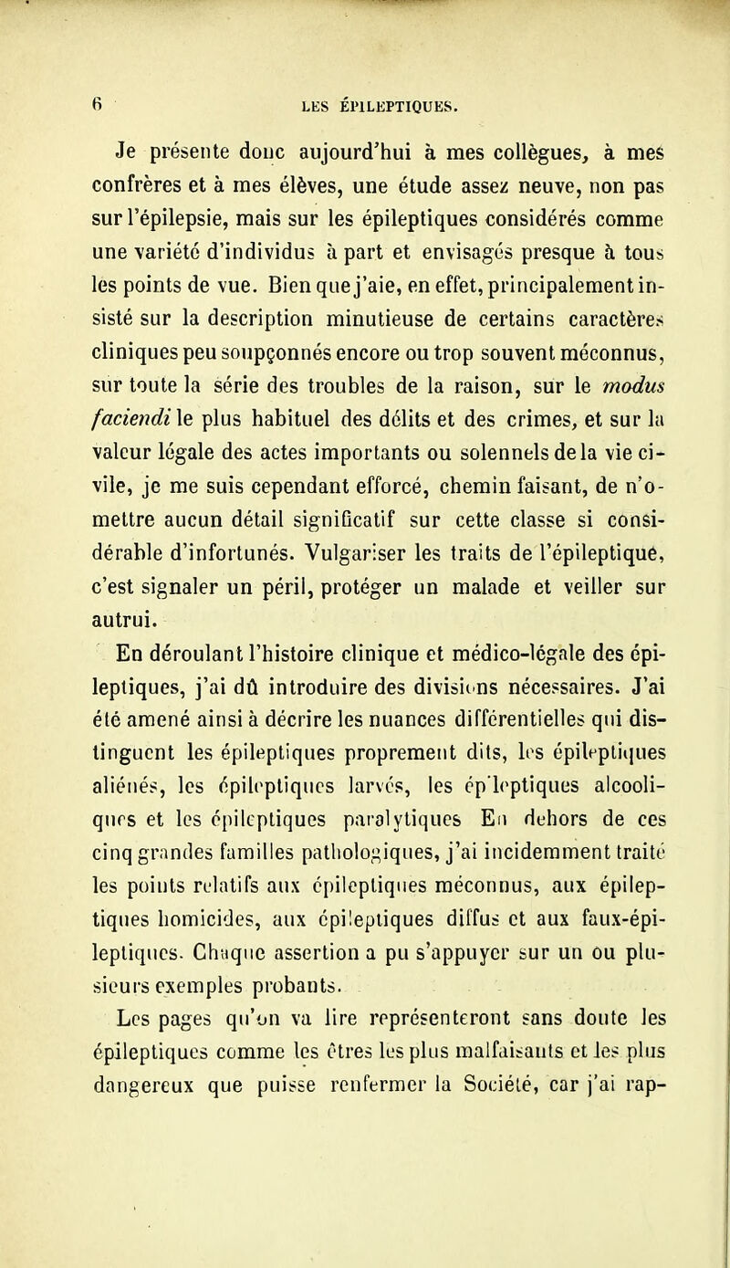 Je présente doue aujourd'hui à mes collègues, à mes confrères et à mes élèves, une étude assez neuve, non pas sur l'épilepsie, mais sur les épileptiques considérés comme une variété d'individus à part et envisagés presque à tous les points de vue. Bien que j'aie, en effet, principalement in- sisté sur la description minutieuse de certains caractères cliniques peu soupçonnés encore ou trop souvent méconnus, sur toute la série des troubles de la raison, sur le modus faciendi le plus habituel des délits et des crimes, et sur la valeur légale des actes importants ou solennels delà vie ci- vile, je me suis cependant efforcé, chemin faisant, de n'o- mettre aucun détail significatif sur cette classe si consi- dérable d'infortunés. Vulgariser les traits de l'épileptiqué, c'est signaler un péril, protéger un malade et veiller sur autrui. En déroulant l'histoire clinique et médico-légale des épi- leptiques, j'ai dû introduire des divisicns nécessaires. J'ai été amené ainsi à décrire les nuances différentielles qui dis- tinguent les épileptiques proprement dits, los épileptiques aliénés, les épileptiques larvés, les cp'leptiques alcooli- ques et les épileptiques paralytiques En dehors de ces cinq grandes familles pathologiques, j'ai incidemment traité les points relatifs aux épileptiques méconnus, aux épilep- tiques homicides, aux épileptiques diffus et aux faux-épi- lepliqucs. Chaque assertion a pu s'appuyer sur un ou plu- sieurs exemples probants. Les pages qu'on va lire représenteront sans doute les épileptiques comme les êtres les plus malfaisants et les plus dangereux que puisse renfermer la Société, car j'ai rap-