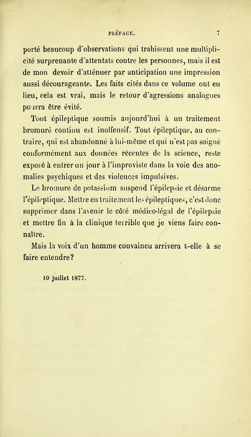 porté beaucoup d'observations qui trahissent une multipli- cité surprenante d'attentats contre les personnes, mais il est de mon devoir d'atténuer par anticipation une impression aussi décourageante. Les faits cités dans ce volume ont eu lieu, cela est vrai, mais le retour d'agressions analogues pourra ôlre évité. Tout épileplique soumis aujourd'hui à un traitement bromure continu est inolfensif. Tout cpileptique, au con- traire, qui est abandonné à lui-même et qui n'est [)as soigné conformément aux données récentes de la science, reste exposé à entrer un jour à l'improviste dans la voie des ano- malies psychiques et des violences impulsives. Le bromure de potassium suspend l'épilcpsie et désarme l'épiloplique. Mettre en traitement les é[)iIeptiqMes, c'est donc supprimer dans l'avenir le côîé médico-légal de l'épilepsie et mettre fin à la clinique leirible que je viens faire con- naître. Mais la voix d'un homme convaincu arrivera t-elle à se faire entendre? 10 juillet 1877.