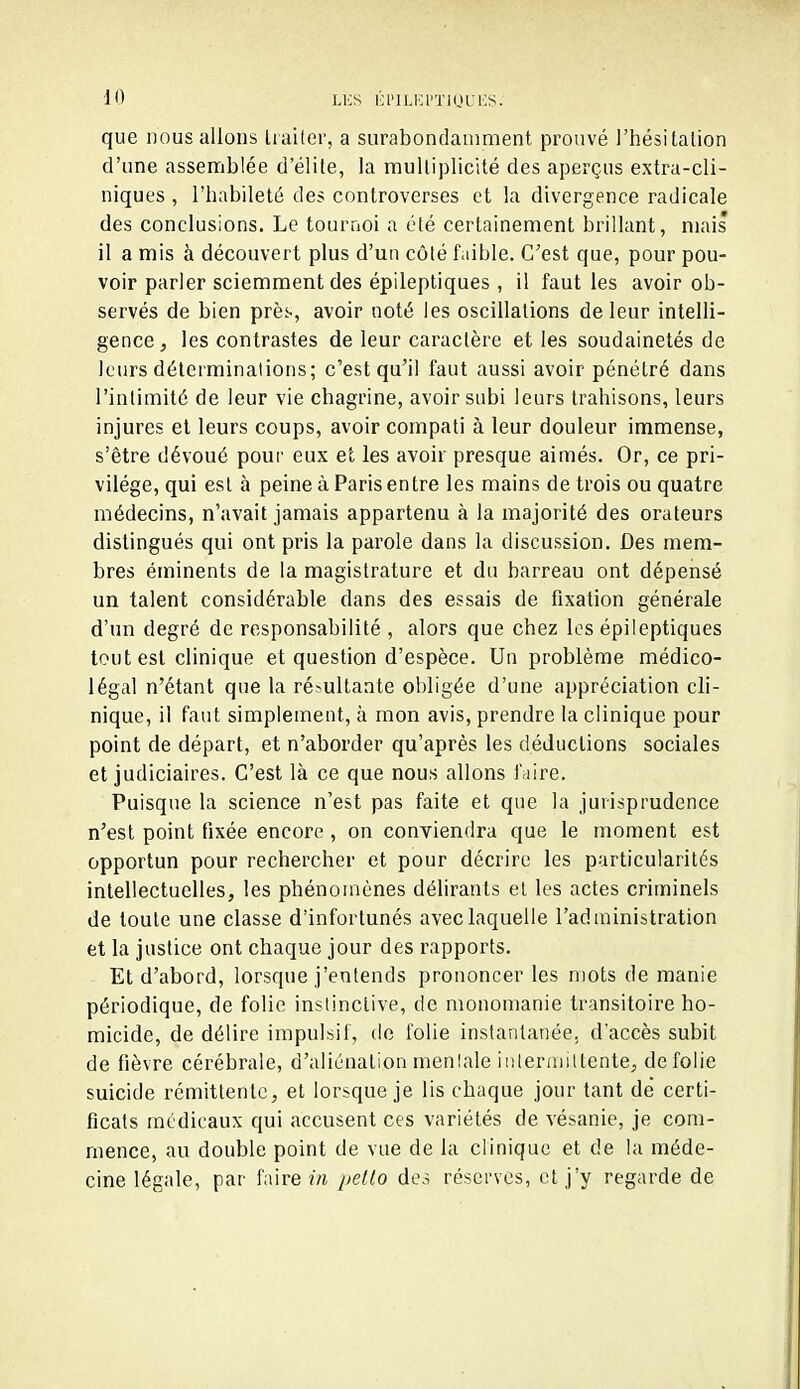 que nous allons traiter, a surabondamment prouvé l'hésitalion d'une assemblée d'élite, la multiplicité des aperçus extra-cli- niques , l'babileté des controverses et la divergence radicale des conclusions. Le tournoi a été certainement brillant, niais 11 a mis à découvert plus d'un côté faible. C'est que, pour pou- voir parler sciemment des épileptiques, il faut les avoir ob- servés de bien prèi-, avoir noté les oscillations de leur intelli- gence, les contrastes de leur caractère et les soudainetés de leurs déterminations; c'est qu'il faut aussi avoir pénétré dans l'intimité de leur vie chagrine, avoir subi leurs trahisons, leurs injures et leurs coups, avoir compati à leur douleur immense, s'être dévoué pour eux et les avoir presque aimés. Or, ce pri- vilège, qui est à peine à Paris entre les mains de trois ou quatre médecins, n'avait jamais appartenu à la majorité des orateurs distingués qui ont pris la parole dans la discussion. Des mem- bres éminents de la magistrature et du barreau ont dépensé un talent considérable dans des essais de fixation générale d'un degré de responsabilité , alors que chez les épileptiques tout est clinique et question d'espèce. Un problème médico- légal n'étant que la ré>ultaate obligée d'une appréciation cli- nique, il faut simplement, à mon avis, prendre la clinique pour point de départ, et n'aborder qu'après les déductions sociales et judiciaires. C'est là ce que nous allons iViire. Puisque la science n'est pas faite et que la jurisprudence n'est point fixée encore , on conviendra que le moment est opportun pour rechercher et pour décrire les particularités intellectuelles, les phénomènes délirants et les actes criminels de toute une classe d'infortunés avec laquelle l'administration et la justice ont chaque jour des rapports. Et d'abord, lorsque j'entends prononcer les mots de manie périodique, de folie instinctive, de monomanie transitoire ho- micide, de délire impulsif, de folie instantanée, d'accès subit de fièvre cérébrale, d'aliénation mentale intermittente, de folie suicide rémittente, et lorsque je lis chaque jour tant de certi- ficats médicaux qui accusent ces variétés de vésanie, je com- mence, au double point de vue de la clinique et de la méde- cine légale, par faire m pello des réserves, cl j'y regarde de