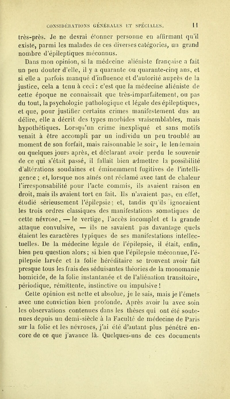 très-près. Je ne devrai étonner personne en affirmant qu'il existe, parmi les malades de ces diverses catégories, un grand nombre d'épileptiques méconnus. Dans mon opinion, si la médecine aliéniste française a fait un peu douter d'elle, il y a quarante ou quarante-cinq ans, et si elle a parfois manqué d'influence et d'autorité auprès de la justice, cela a tenu à ceci : c'est que la médecine aliéniste de cette époque ne connaissait que très-imparfaitement, ou pas du tout, la psychologie pathologique et légale des épileptiques, et que, pour justifier certains crimes manifestement dus au délire, elle a décrit des types morbides vraisemblables, mais hypothétiques. Lorsqu'un crime inexpliqué et sans motifs venait à être accompli par un individu un peu troublé au moment de son forfait, mais raisonnable le soir, le lendemain ou quelques jours après, et déclarant avoir perdu le souvenir de ce qui s'était passé, il fallait bien admettre la possibilité d'altérations soudaines et éminemment fugitives de l'intelli- gence ; et, lorsque nos aînés ont réclamé avec tant de chaleur l'irresponsabilité pour l'acte commis, ils avaient raison en droit, mais ils avaient tort en tait. Ils n'avaient pas, en effet, étudié sérieusement l'épilepsie; et, tandis qu'ils ignoraient les trois ordres classiques des manifestations somatiques de cette névrose, — le vertige, l'accès incomplet et la grande attaque convulsive, — ils ne savaient pas davantage quels étaient les caractères typiques de ses manifestations intellec- tuelles. Ue la médecine légale de l'épilepsie, il était, enfin, bien peu question alors; si bien que l'épilepsie méconnue, l'é- pilepsie larvée et la folie héréditaire se trouvent avoir fait presque tous les frais des séduisantes théories de la monomanie homicide, de la folie instantanée et de l'aliénation transitoire, périodique, rémittente, inslinctive ou impulsive ! Celte opinion est nette et absolue, je le sais, mais je l'émels avec une conviction bien profonde. Après avoir lu avec soin les observations contenues dans les thèses qui ont été soute- nues depuis un demi-siècle à la Faculté de médecine de Paris sur la folie et les névroses, j'ai été d'autant plus pénétré en- core de ce que j'avance là. Quelques-uns de ces documents