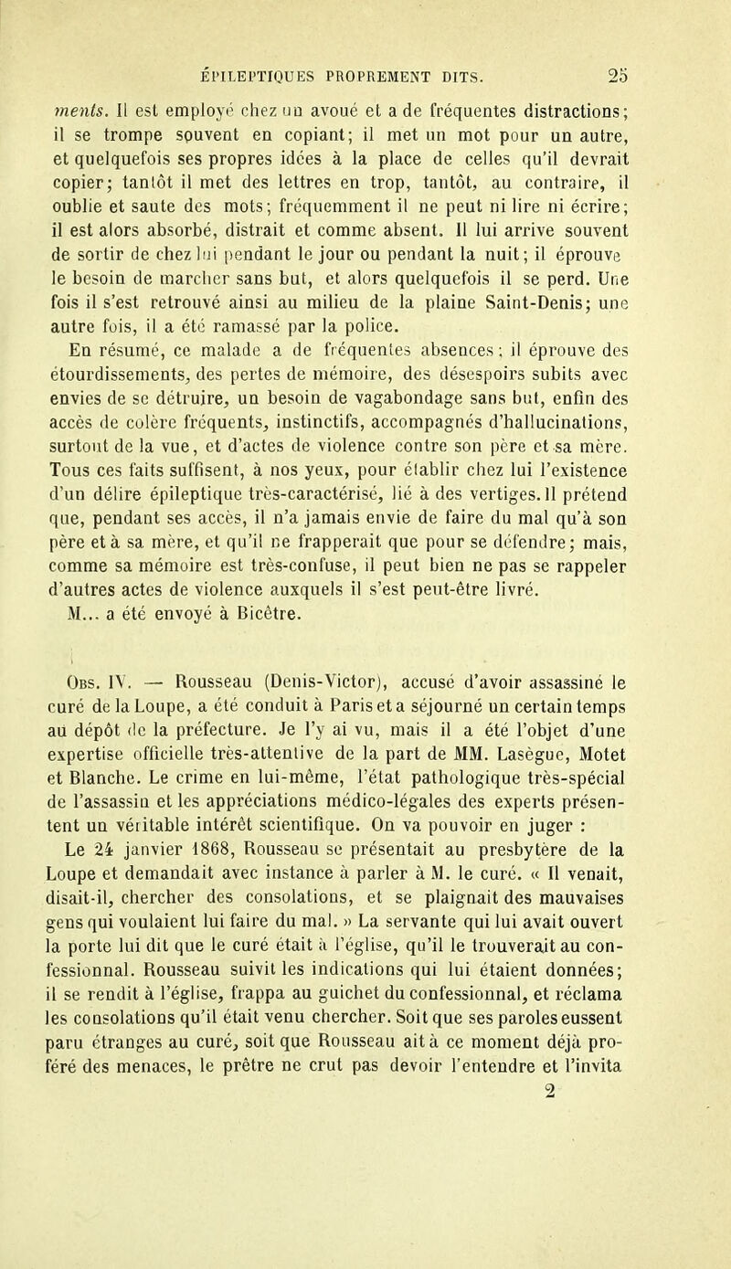 ments. Il est employé chez uu avoué et a de fréquentes distractions; il se trompe souvent en copiant; il met un mot pour un autre, et quelquefois ses propres idées à la place de celles qu'il devrait copier; tantôt il met des lettres en trop, tantôt, au contraire, il oublie et saute des mots; fréquemment il ne peut ni lire ni écrire; il est alors absorbé, distrait et comme absent. 11 lui arrive souvent de sortir de chez)!]! pendant le jour ou pendant la nuit; il éprouve le besoin de marcher sans but, et alors quelquefois il se perd. Une fois il s'est retrouvé ainsi au milieu de la plaine Saint-Denis; une autre fois, il a été ramassé par la police. En résumé, ce malade a de fréquentes absences ; il éprouve des étourdissements, des pertes de mémoire, des désespoirs subits avec envies de se détruire, un besoin de vagabondage sans but, enfin des accès de colère fréquents, instinctifs, accompagnés d'hallucinations, surtout de la vue, et d'actes de violence contre son père et sa mère. Tous ces faits suffisent, à nos yeux, pour établir chez lui l'existence d'un délire épileptique très-caractérisé, lié à des vertiges. 11 prétend que, pendant ses accès, il n'a jamais envie de faire du mal qu'à son père et à sa mère, et qu'il ne frapperait que pour se défendre; mais, comme sa mémoire est très-confuse, il peut bien ne pas se rappeler d'autres actes de violence auxquels il s'est peut-être livré. M... a été envoyé à Bicètre. Obs. IV. — Rousseau (Denis-Victor), accusé d'avoir assassiné le curé de la Loupe, a été conduit à Paris et a séjourné un certain temps au dépôt (le la préfecture. Je l'y ai vu, mais il a été l'objet d'une expertise officielle très-attenlive de la part de MM. Lasègue, Motet et Blanche. Le crime en lui-même, l'état pathologique très-spécial de l'assassin et les appréciations médico-légales des experts présen- tent un véritable intérêt scientifique. On va pouvoir en juger : Le 24 janvier 1868, Rousseau se présentait au presbytère de la Loupe et demandait avec instance à parler à M. le curé. « Il venait, disait-il, chercher des consolations, et se plaignait des mauvaises gens qui voulaient lui faire du mal. » La servante qui lui avait ouvert la porte lui dit que le curé était à l'église, qu'il le trouverait au con- fessionnal. Rousseau suivit les indications qui lui étaient données; il se rendit à l'église, frappa au guichet du confessionnal, et réclama les consolations qu'il était venu chercher. Soit que ses paroles eussent paru étranges au curé, soit que Rousseau ait à ce moment déjà pro- féré des menaces, le prêtre ne crut pas devoir l'entendre et l'invita 2