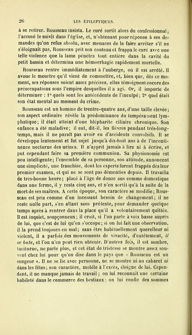 à se retirer. Rousseau insista. Le curé sortit alors du confessionnal ; l'accusé le suivit dans l'église, et, n'obtenant pour réponse à ses de- mandes qu'un refus absolu, avec menaces de le faire arrêter s'il ne s'éloignait pas, Rousseau prit son couteau et frappa le curé avrc une telle violence que la lame pénétra tout entière dans la cavité du petit bassin et détermina une hémorrhagie rapidement mortelle. Rousseau rentre immédiatement à l'auberge, où il est arrêté. Il avoue le meurtre qu'il vient de commettre, et, bien que, dès ce mo- ment, ses réponses soient assez précises, elles témoignent encore des préoccupations sous l'empire desquelles il a agi. Or, il importe de déterminer : 1 quels sont les antécédents de l'inculpé; 2° quel était son état mental au moment du crime. Rousseau est un homme de trentre-quatre ans, d'une taille élevée; son aspect ordinaire révèle la prédominance du tempéraaient lym- phatique; il était atteint d'une blépharite ciliaire chronique. Son enfance a été maladive; il eut, dit-il, les fièvres pendant très-long- temps, mais il ne paraît pas avoir eu d'accidents conviilsifs. Il se développa lentement et fut sujet jusqu'à dix-huit ans à de l'inconti- nence nocturne des urines. Il n'apprit jamais à lire ni à écrire, et put cependant faire sa première communion. Sa physionomie est peu intelligente; l'ensemble de sa personne, son atliiude, annoncent une simplicité, une franchise, dont les experts furent frappés dès leur premier examen, et qui ne se sont pas démenties depuis. Il travailla de très-bonne heure; placé à l'âge de douze ans comme domestique dans une ferme, il y resta cinq ans, et n'en sortit qu'à la suite de la mort de ses maîtres. A cette époque, son caractère se modifie; Rous- seau est pris comme d'un incessant besoin de changement; il ne reste nulle part, s'en allant sans prétexte, pour demander quelque temps après à rentrer dans la place qu'il a volontairement quittée. Il est inquiet, soupçonneux ; il croit, si l'on parle à voix basse auprès de lui, que c'est de lui qu'on s'occupe; si on lui fait une observation, il la prend toujours en mal; sans être habituellement querelleur ni violent, il a parfois des mouvements de vivacité, d'entêtement, il se bute, et l'on n'en peut rien obtenir. D'autres fois, il est sombre, taciturne, ne parle plus, et cet état de tristesse se montre assez sou- vent chez lui pour qu'on dise dans le pays que « Rousseau est un songeur ». Il ne se lie avec personne, ne se montre ni au cabaret ni dans les fêles; son caractère, mobile à l'excès, éloigne de lui. Cepen- dant, il ne manque jamais de travail ; on lui reconnaît une certaine habileté dans le commerce des bestiaux : on lui confie des sommes