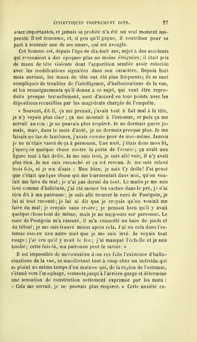 assez importantes, et jamais sa probité n'a été un seul moment sus- pectée. Il est économe, et, si peu qu'il gagne, il contribue pour sa part à soutenir une de ses sœurs, qui est aveugle. Cet homme est, depuis l'âge de dix-huit an?, sujet à des accidents qui revenaient à des époques plus ou moins éloignées; il était pris de maux de tète violents dont l'apparition semble avoir coïncidé avec les modifications signalées dans son caractère. Depuis huit mois surtout, les maux de tête ont été plus fréquents; ils se sont compliqués de troubles de l'intelligence, d'hallucinations de la vue, et les renseignements qu'il donne à ce sujet, qui vont être repro- duits presque texiuellement, sont d'accord en tous points avec les dépositions recueillies par les magistrats chargés de l'enquête. « Souvent, dit-il, ça me prenait, j'avais tout à fait mal à la tête, je n'y voyais plus clair ; ça me montait à l'estomac, et puis ça me serrait au cou : je ne pouvais plus respirer. Je ne dormais guère ja- mais, mai=, dans le mois d'août, je ne dormais presque plus. Je me faisais un tas de fantômes, j'avais comme peur de moi-même. Jamais je ne m'étais vanlé de ça à personne. Une nuit, j'étais dans mon lit, j'aperçiùs quelque chose contre la porte de l'écurii'; ça avait une figure tout à fait drôle. Je me suis levé, je suis allé voir, il n'y avait plus rien. Je me suis recouché et ça est revenu. Je me suis relevé trois fois, et je n'.e disais : Mon Dieu, je suis t'y drôle! J'ai pensé que c'était quelque chose qui me tourmentait dans moi, qu'on vou- lait me faire du mal ; je n'ai pas dormi du tout. Le matin je me suis levé comme d'habitude, j'ai été mener les vaches dans le pré, je n'ai rien dit à ma patronne; je suis allé trouver le curé de Ponigoin, je lui ai tout raconté ; je lui ai dit que je croyais qu'on voulait me faire du mal; je croyais sans croire; je pensais bien qu'il y avait quelque chose tout de même, mais je ne supposais sur personne. Le curé de Pontgoin m'a rassuré, il m'a conseillé un bain de pieds et du tilleul ; je me suis trouvé mieux après cela. J'ai eu cela dans l'es- tomac cncure une autre nuit que je me suis levé. Je voyais tout rouge; j'ai cru qu'il y avait le feu; j'ai manqué l'échelle et je suis tombé; cette fois-là, ma patronne peut le savoir. » Il est impossible de méconnaître dms ces faits l'existence d'hallu- cinations de la vue, se manifestant tout à coup chez un individu qui se plaint en même temps d'un malaise qui, de la région de l'estomac, s'étend vers l'œsophage, remontejusqu'ci l'arrière-gorge et détermine une sensation de constriction nettement exprimée par les mots : « Cela me serrait, je ne pouvais plus respirer. » Celte anxiété ex-