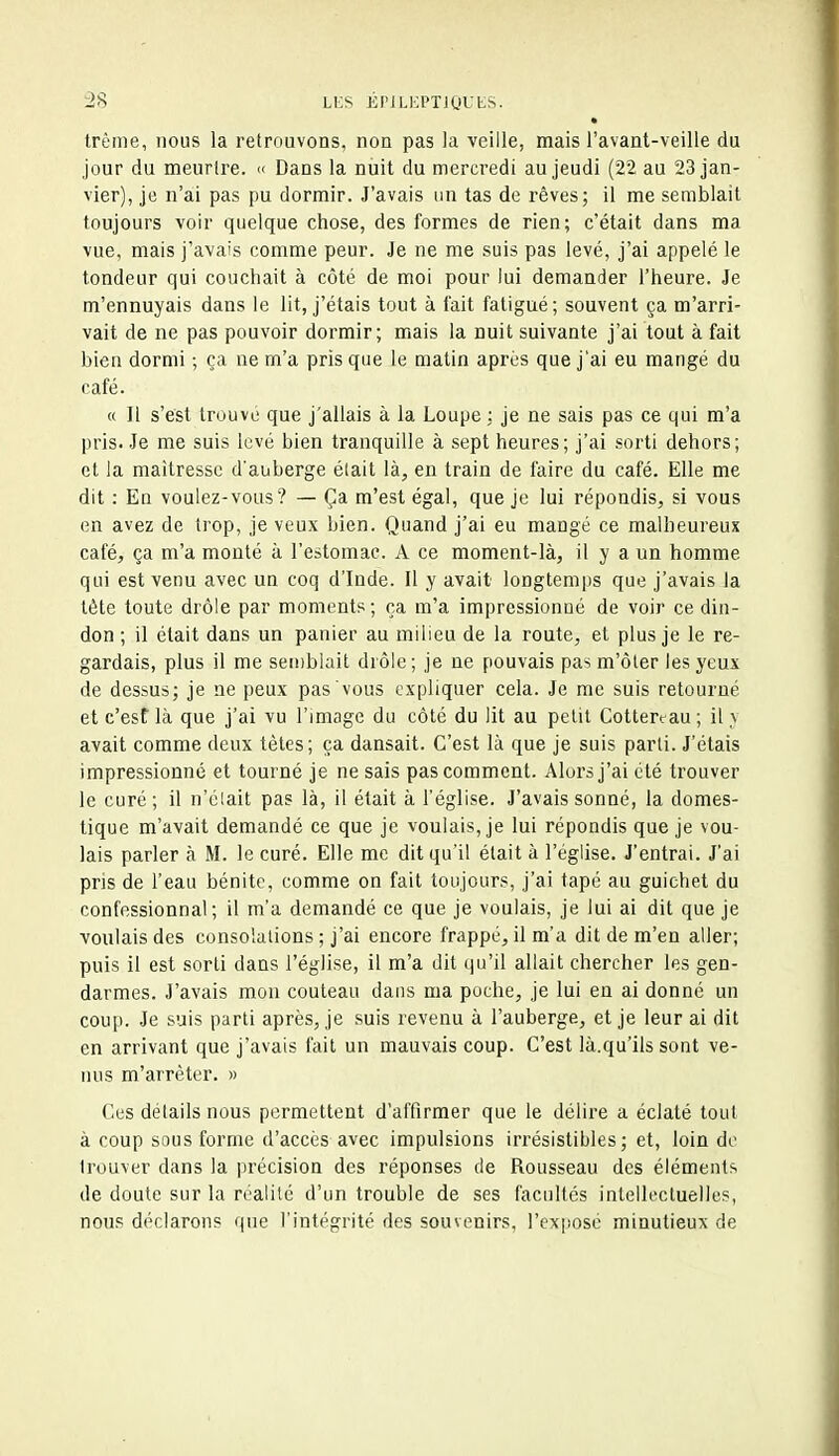 trême, nous la retrouvons, non pas la veille, mais l'avant-veille du jour du meurtre. « Dans la nuit du mercredi au jeudi (22 au 23 jan- vier), je n'ai pas pu dormir. J'avais un tas de rêves; il me semblait toujours voir quelque chose, des formes de rien; c'était dans ma vue, mais j'avais comme peur. Je ne me suis pas levé, j'ai appelé le tondeur qui couchait à côté de moi pour lui demander l'heure. Je m'ennuyais dans le lit, j'étais tout à fait fatigué; souvent ça m'arri- vait de ne pas pouvoir dormir; mais la nuit suivante j'ai tout à fait bien dormi ; ça ne m'a pris que le matin après que j'ai eu mangé du café. « Il s'est trouvé que j'allais à la Loupe : je ne sais pas ce qui m'a pris. Je me suis levé bien tranquille à sept heures; j'ai sorti dehors; et la maîtresse d'auberge était là^, en train de faire du café. Elle me dit : En voulez-vous? — Ça m'est égal, que je lui répondis, si vous en avez de trop, je veux bien. Quand j'ai eu mangé ce malheureux café, ça m'a monté à l'estomae. A ce moment-là, il y a un homme qui est venu avec un coq d'Inde. Il y avait longtemps que j'avais la tète toute drôle par moments; ça m'a impressionné de voir ce din- don ; il était dans un panier au milieu de la route, et plus je le re- gardais, plus il me semblait drôle ; je ne pouvais pas m'ôter les yeux de dessus; je ne peux pas vous expliquer cela. Je me suis retourné et c'est là que j'ai vu l'image du côté du lit au petit Cottert-au ; il v avait comme deux tètes; ça dansait. C'est là que je suis parti. J'étais impressionné et tourné je ne sais pas comment. Alors j'ai été trouver le curé; il n'élait pas là, il était à l'église. J'avais sonné, la domes- tique m'avait demandé ce que je voulais, je lui répondis que je vou- lais parler à M. le curé. Elle me dit qu'il était à l'église. J'entrai. J'ai pris de l'eau bénite, comme on fait toujours, j'ai tapé au guichet du confessionnal; il m'a demandé ce que je voulais, je lui ai dit que je voulais des consolations ; j'ai encore frappé, il m'a dit de m'en aller; puis il est sorti dans l'église, il m'a dit qu'il allait chercher les gen- darmes. J'avais mon couteau dans ma poche, je lui en ai donné un coup. Je suis parti après, je suis revenu à l'auberge, et je leur ai dit en arrivant que j'avais fait un mauvais coup. C'est là.qu'ils sont ve- nus m'arrèter. » Ces détails nous permettent d'affirmer que le délire a éclaté tout à coup sous forme d'accès avec impulsions irrésistibles; et, loin de trouver dans la précision des réponses de Rousseau des éléments de doute sur la réalité d'un trouble de ses facultés intellectuelles, nous déclarons que l'intégrité des souvenirs, l'expose minutieux de