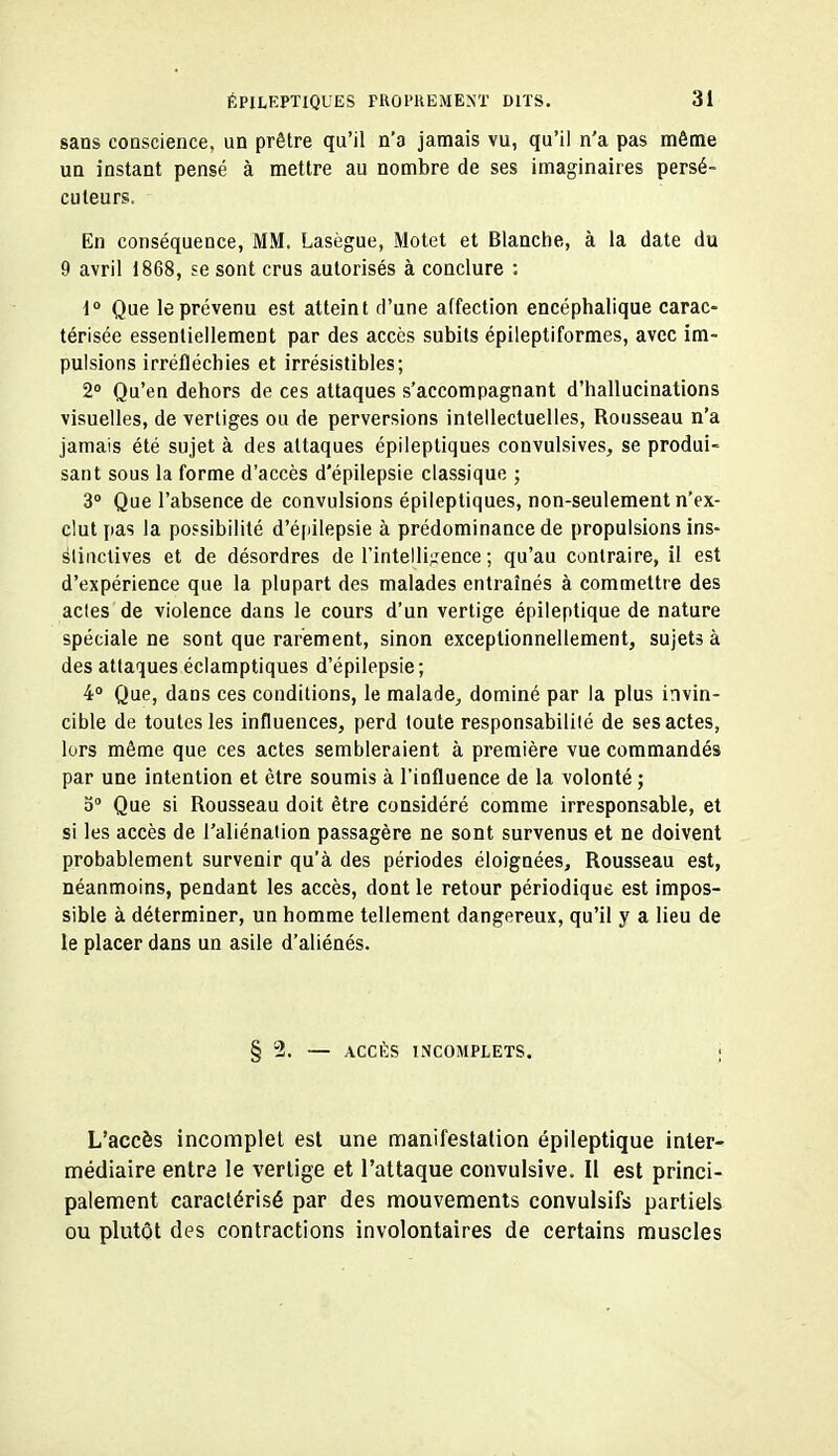 sans conscience, un prêtre qu'il n'a jamais vu, qu'il n'a pas même un instant pensé à mettre au nombre de ses imaginair es persé- cuteurs. En conséquence, MM. Lasègue, Motet et Blanctie, à la date du 9 avril 1868, se sont crus autorisés à conclure ; i° Que le prévenu est atteint d'une affection encéphalique carac- térisée essentiellement par des accès subits épileptiformes, avec im- pulsions irréfléchies et irrésistibles; 2° Qu'en dehors de ces attaques s'accompagnant d'hallucinations visuelles, de vertiges ou de perversions intellectuelles, Rousseau n'a jamais été sujet à des attaques épileptiques convulsives, se produi- sant sous la forme d'accès d'épilepsie classique ; 3° Que l'absence de convulsions épileptiques, non-seulement n'ex- clut pas la possibilité d'é[iilepsie à prédominance de propulsions ins- slinctives et de désordres de rintelli;:ence ; qu'au contraire, il est d'expérience que la plupart des malades entraînés à commettre des actes de violence dans le cours d'un vertige épileptique de nature spéciale ne sont que rarement, sinon exceptionnellement, sujets à des attaques éclamptiques d'épilepsie; 4 Que, dans ces conditions, le malade, dominé par la plus invin- cible de toutes les influences, perd toute responsabililé de ses actes, lors même que ces actes sembleraient à première vue commandés par une intention et être soumis à l'influence de la volonté ; 5» Que si Rousseau doit être considéré comme irresponsable, et si les accès de l'aliénation passagère ne sont survenus et ne doivent probablement survenir qu'à des périodes éloignées, Rousseau est, néanmoins, pendant les accès, dont le retour périodique est impos- sible à déterminer, un homme tellement dangereux, qu'il y a lieu de le placer dans un asile d'aliénés. § 2. — ACCÈS INCOMPLETS. ; L'accès incomplet est une manifestation épileptique inter- médiaire entre le vertige et l'attaque convulsive. Il est princi- palement caractérisé par des mouvements convulslfs partiels ou plutôt des contractions involontaires de certains muscles