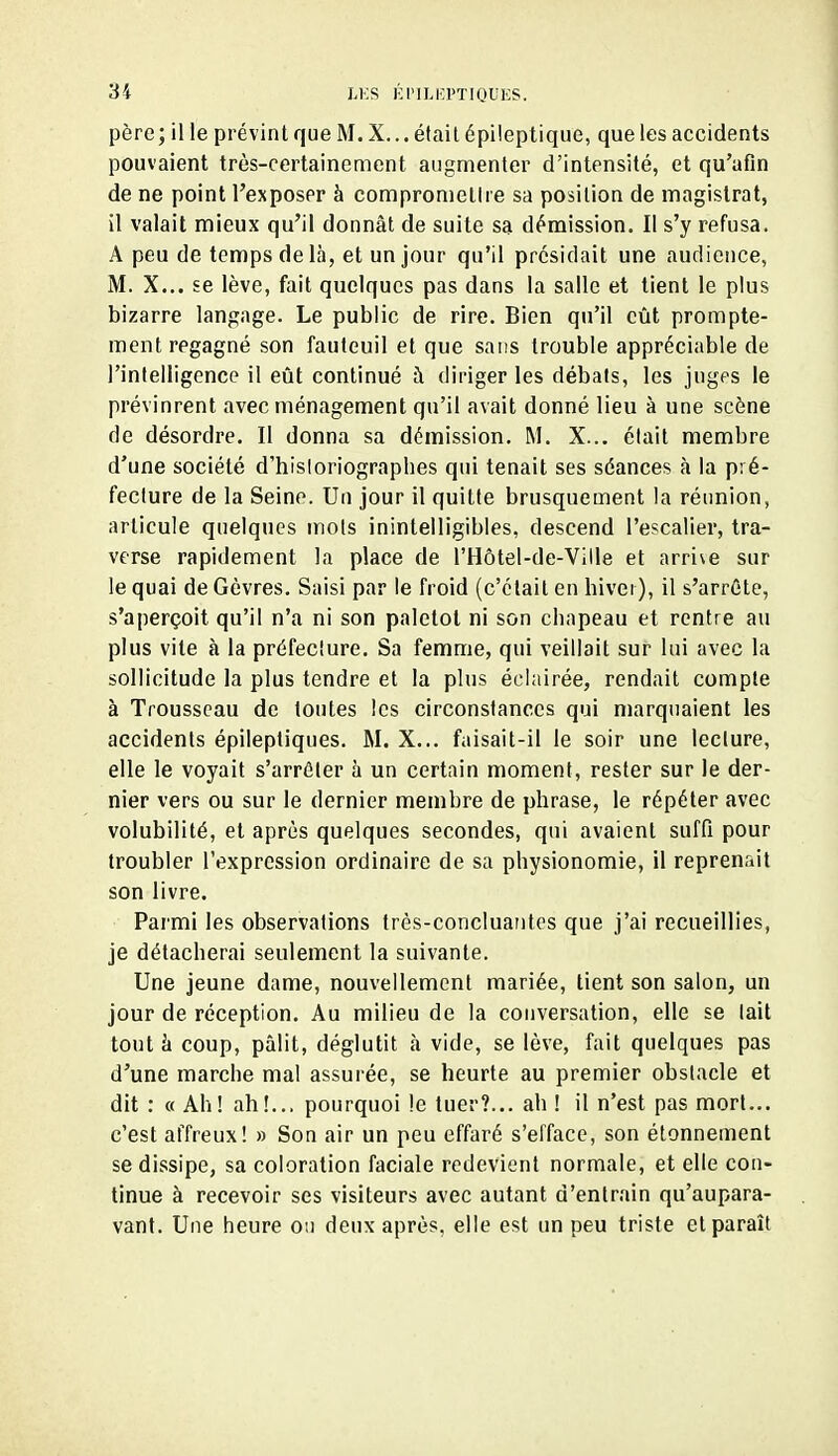 père ; il le prévint que M. X... éfail épileptique, que les accidents pouvaient très-certainement augmenter d'intensité, et qu'afin de ne point l'exposer à compromettre sa position de magistrat, il valait mieux qu'il donnât de suite sa démission. Il s'y refusa. A peu de temps de là, et un jour qu'il présidait une audience, M. X... se lève, fait quelques pas dans la salle et tient le plus bizarre langage. Le public de rire. Bien qu'il eût prompte- ment regagné son fauteuil et que sans trouble appréciable de l'intelligence il eût continué à diriger les débats, les juges le prévinrent avec ménagement qu'il avait donné lieu à une scène de désordre. Il donna sa démission. M. X... élait membre d'une société d'hisloriograpbes qui tenait ses séances à la pré- fecture de la Seine. Un jour il quitte brusquement la réunion, articule quelques mots inintelligibles, descend l'escalier, tra- verse rapidement la place de l'Hôtel-de-Ville et arrive sur le quai de Gèvres. Saisi par le froid (c'était en hiver), il s'arrête, s'aperçoit qu'il n'a ni son paletot ni son chapeau et rentre au plus vite à la préfecture. Sa femme, qui veillait sur lui avec la sollicitude la plus tendre et la plus éclairée, rendait compte à Trousseau de toutes les circonstances qui marquaient les accidents épileptiques. M. X... faisait-il le soir une lecture, elle le voyait s'arrêter à un certain moment, rester sur le der- nier vers ou sur le dernier membre de phrase, le répéter avec volubilité, et après quelques secondes, qui avaient suffi pour troubler l'expression ordinaire de sa physionomie, il reprenait son livre. Parmi les observations très-concluautes que j'ai recueillies, je détacherai seulement la suivante. Une jeune dame, nouvellement mariée, tient son salon, un jour de réception. Au milieu de la conversation, elle se tait tout à coup, pâlit, déglutit à vide, se lève, fait quelques pas d'une marche mal assurée, se heurte au premier obstacle et dit : « Ah! ah!... pourquoi !e tuer?... ah ! il n'est pas mort... c'est affreux! » Son air un peu effaré s'efface, son élonnement se dissipe, sa coloration faciale redevient normale, et elle con- tinue à recevoir ses visiteurs avec autant d'entrain qu'aupara- vant. Une heure ou deux après, elle est un peu triste et paraît