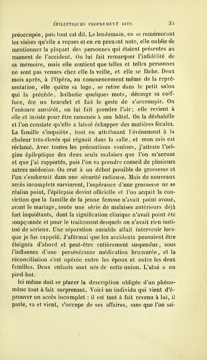 préoccupée, puis tout est dit. Le lendemain, en se remémorant les visites qu'elle a reçues et en en prenant note, elle oublie de mentionner la plupart des personnes qui étaient présentes au moment de l'accident. On lui fait remarquer rinfidclilé de sa mémoire, mais elle soutient que telles et telles personnes ne sont pas venues chez elle la veille, et elle se fâche. Deux mois après, à l'Opéra, au commencement même de la repré- sentation, elle quitte sa loge, se retire dans le petit salon qui la précède, balbutie quelques mots, dérange sa coif- fure, ôle un bracelet et fait le geste de s'accroupir. On l'entoure aussitôt, on lui fait prendre l'air; elle revient à elle et insiste pour être ramenée à son hôtel. On la déshabille et l'on constate qu'elle a laissé échapper des matières fécales. La famille s'inquiète, tout en attribuant l'événement à la chaleur très-élevée qui régnait dans la salle, et mon avis est réclamé. Avec toutes les précautions voulues, j'atteste l'ori- gine épileplique des deux seuls malaises que l'on m'accuse et que j'ai rapportés, puis l'on va prendre conseil de plusieurs autres médecins. On crut à un début possible de grossesse et l'on s'endormit dans une sécurité radieuse. Mais de nouveaux accès incomplets survinrent, l'espérance d'une grossesse ne se réalisa point, l'épilepsie devint officielle et l'on acquit la con- viction que la famille de la jeune femme n'avait point avoué, avant le mariage, toute une série de malaises antérieurs déjà fort inquiétants, dont la signification clinique n'avait point été soupçonnée et pour le traitement desquels on n'avait rien insti- tué de sérieux. Une séparation amiable allait intervenir lors- que je fus rappelé. J'affirmai que les accidents pouvaient être éloignés d'abord et peut-être entièrement suspendus, sous l'influence d'une persévérante médication bromurée, et la réconciliation s'est opérée entre les époux et entre les deux familles. Deux enfants sont nés de cette union. L'aîné a un pied-bot. Ici même doit se placer la description obligée d'un phéno- mène tout à fait surprenant. Voici un individu qui vient d'é- prouver un accès incomplet : il est tout à fait revenu à lui, il parle, va et vient, s'occupe jde ses affaires, sans que l'on sai-