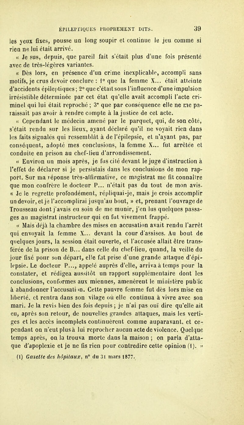 les yeux fixes, pousse un long soupir et continue le jeu comme si riea ne lui était arrivé. « Je sus, depuis, que pareil fait s'était plus d'une fois présenté avec de très-légères variantes. « Dès lors, en présence d'un crime inexplicable, accompli sans motifs, je crus devoir conclure : 1° que la femme X... était atteinte d'accidents épileptiques ; 2° que c'était sous l'influence d'une impulsion irrésistible déterminée par cet état qu'elle avait accompli l'acte cri- minel qui lui était reproché ; 3° que par conséquence elle ne me pa- raissait pas avoir à rendre compte à la justice de cet acte. « Cependant le médecin amené par le parquet, qui, de son côté, s'était rendu sur les lieux, ayant déclaré qu'il ne voyait rien dans les faits signalés qui ressemblât à de l'épilepsie, et n'ayant pas, par conséquent, adopté mes conclusions, la femme X... fut arrêtée et conduite en prison au chef-lieu d'arrondissement. « Environ un mois après, je fus cité devant le juge d'instruction à l'effet de déclarer si je persistais dans les conclusions de mon rap- port. Sur ma réponse trcs-alfirmative, ce magistrat me fit connaîire que mon confrère le docteur P... n'était pas du tout de mon avis. « Je le regrette profondément, répliquai-je, mais je crois accomplir undevoir, et je l'accomplirai jusqu'au bout, » et, prenant l'ouvrage de Trousseau dont j'avais eu soin de me munir, j'en lus quelques passa- ges au magistrat instructeur qui en fut vivement frappé. « Mais déjà la chambre des mises en accusation avait rendu l'arrêt qui envoyait la femme X... devant la cour d'assises. Au bout de quelques jours, la session était ouverte, et l'accusée allait être trans-^ férée de la prison de B... dans celle du chef-lieu, quand, la veille du jour fixé pour son départ, elle fat prise d'une grande attaque d'cpi- lepsie. Le docteur P..., appelé auprès d'elle, arriva à temps pour la constater, et rédigea aussitôt un rapport supplémentaire dont les conclusions, conformes aux miennes, amenèrent le ministère public à abandonner l'accusali m. Cette pauvre femme fut dès lors mise en liberté, et rentra dans son vilage où elle continua à vivre avec son mari. Je la revis bien des fois depuis ; je n'ai pas ouï dire qu'elle ait euj après son retour, de nouvelles grandes attaques, mais les verti- ges et les accès incomplets continuèrent comme auparavant, et ce- pendant on n'eut plus à lui reprocher aucun acte de violence. Quelque temps après, on la trouva morte dans la maison ; on parla d'atta- que d'apoplexie et je ne fis rien pour contredire cette opinion (I). » (1) Gazette des hôpitaux, n du 31 mars 1877.