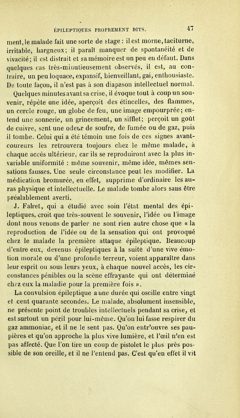 ment, le malade fait une sorte de stage: il est morne, taciturne, irritable, hargneux; il paraît manquer de spontanéité et de vivacité; il est distrait et sa mémoire est un peu en défaut. Dans quelques cas très-miiiutieusement observés, il est, au con- traire, un peu loquace, expansif, bienveillant, gai, enthousiaste. De toute façon, il n'est pas à son diapason intellectuel normal. Quelques minutesavant sa crise, il évoque tout à coup un sou- venir, répète une idée, aperçoit des étincelles, des flammes, un cercle rouge, un globe de feu, une image empourprée; en- tend une sonnerie, un grincement, un sifflet; perçoit un goût de cuivre, sent une odeur de soufre, de fumée ou de gaz, puis il tombe. Celui qui a été témoin une fois de ces signes avant- coureurs les retrouvera toujours chez le même malade, à chaque accès ultérieur, car ils se reproduiront avec la plus in- variable uniformité : même souvenir, même idée, mêmes sen- sations fausses. Une seule circonstance peut les modifier. La médication bromurée, en effet, supprime d'ordinaire les au- ras physique et intellectuelle. Le malade tombe alors sans être préalablement averti. J. Falret, qui a étudié avec soin l'état mental des épi- leptiques, croit que très-souvent le souvenir, l'idée ou l'image dont nous venons de parler ne sont rien autre chose que « la reproduction de l'idée ou de la sensation qui ont provoqué chez le malade la première attaque épileptique. Beaucoup d'entre eux, devenus épileptiques à la suite d'une vive émo- tion morale ou d'une profonde terreur, voient apparaître dans leur esprit ou sous leurs yeux, à chaque nouvel accès, les cir- constances pénibles ou la scène effrayante qui ont déterminé chez eux la maladie pour la première fois ». La convulsion épileptique aune durée qui oscille entre vingt et cent quarante secondes. Le malade, absolument insensible, ne présente point de troubles intellectuels pendant sa crise, et est surtout un péril pour lui-même. Qu'on lui fasse respirer du gaz ammoniac, et il ne le sent pas. Qu'on entr'ouvre ses pau- pières et qu'on approche la plus vive lumière, et l'œil n'en est pas affecté. Que l'on tire un coup de pistolet le plus près pos- sible de son oreille, et il ne l'entend pas. C'est qu'en effet il vit