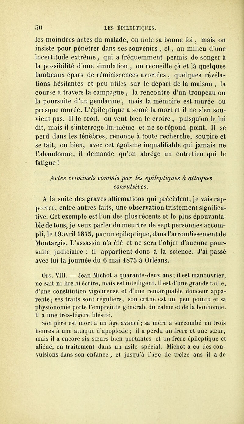 les moindres actes du malade, on note sa bonne foi, mais on insiste pour pénétrer dans ses souvenirs , et, au milieu d'une incertitude extrême, qui a fréquemment permis de songer à la possibilité d'une simulation . on recueille çà et là quelques lambeaux épars de réminiscences avortées , quelques révéla- tions hésitantes et peu utiles sur le dépari de la maison , la cour.-e à travers la campagne , la rencontre d'un troupeau ou la poursuite d'un gendarme, mais la mémoire est murée ou presque murée. L'épileptique a semé la mort et il ne s'en sou- vient pas. 11 le croit, ou veut bien le croire , puisqu'on le lui dit, mais il s'interroge lui-même et ne se répond point. Il se perd dans les ténèbres, renonce à toute recherche, soupire et se tait, ou bien, avec cet égoïsme inqualifiable qui jamais ne l'abandonne, il demande qu'on abrège un entretien qui le fatigue ! A ctes criminels commis par les épileptiques à attaques convulsives. A la suite des graves affirmations qui précèdent, je vais rap- porter, entre autres faits, une observation tristement significa- tive. Cet exemple est l'un des plus récents et le plus épouvanta- ble de tous, je veux parler du meurtre de sept personnes accom- pli, le 19avril 1875, par unépileptique,dans l'arrondissement de Montargis. L'assassin n'a été et ne sera l'objet d'aucune pour- suite judiciaire : il appartient donc à la science. J'ai passé avec lui la journée du 6 mai 1873 à Orléans. Obs. Vlil. — Jean Michot a quarante-deux ans; il est manouvrier, ne sait ni lire ni écrire, mais est intelligent. 11 est d'une grande taille, d'une constitution vigoureuse et d'une remarquable douceur appa- rente; ses traits sont réguliers, son crâne est un peu pointu et sa physionomie porte l'empreinte générale du calme et de la bonhomie. Il a uae très-légère blésité. Son père est mort à un âge avancé; sa mère a succombé en trois heures à une attaque d'apoplexie ; il a perdu un l'rèrc et une sœur, mais il a encore six sœurs bien portantes et un frère épileptique et aliéné, en traitement dans ua asile spécial. Michot a eu des con- vulsions dans son enfance, et jusqu'à l'âge de treize ans il a de