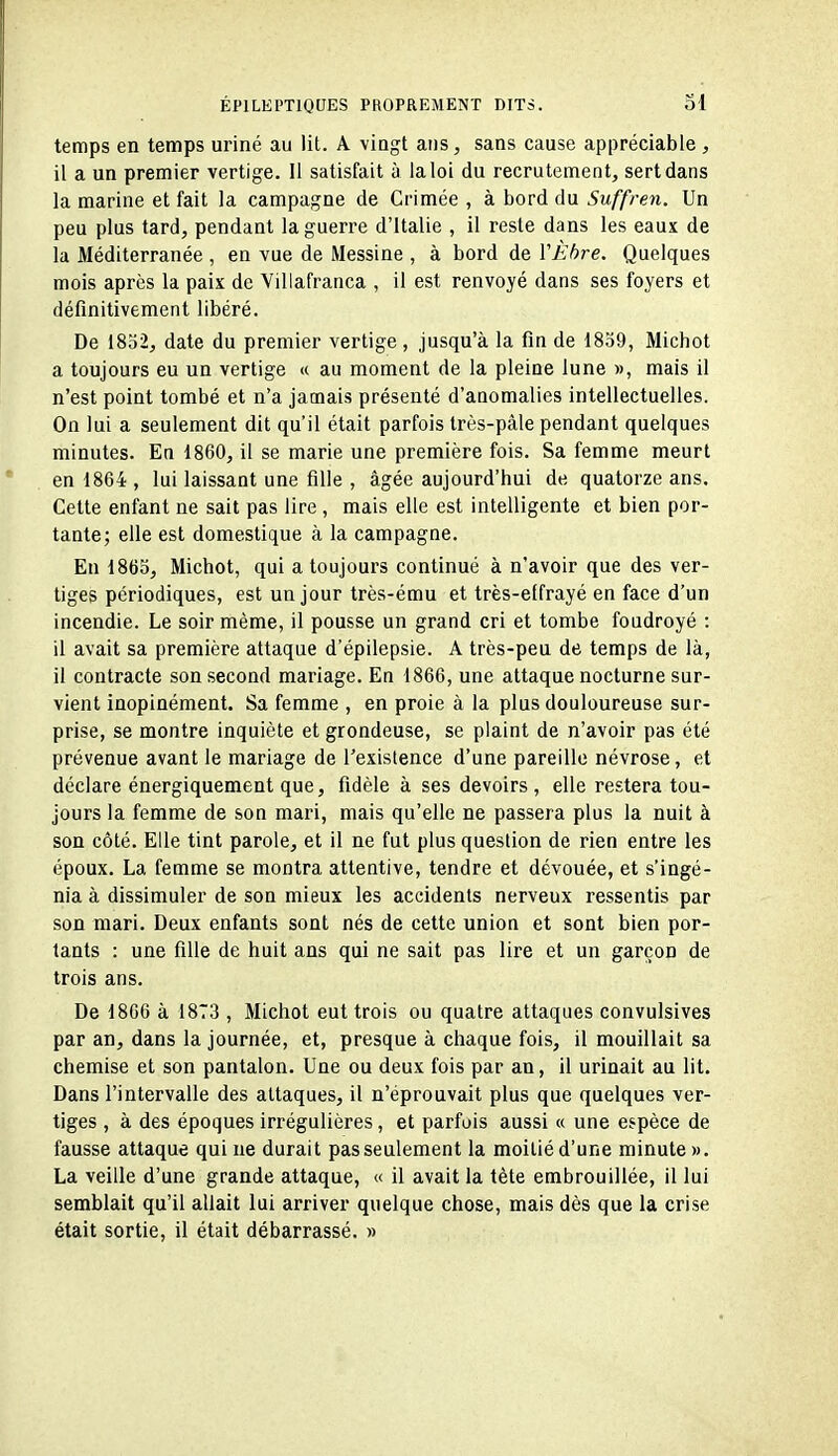 temps en temps uriné au lit. A vingt ans, sans cause appréciable , il a un premier vertige. Il satisfait à la loi du recrutement, sert dans la marine et fait la campagne de Crimée , à bord du Suffren. Un peu plus tard, pendant la guerre d'Italie , il reste dans les eaux de la Méditerranée , en vue de Messine , à bord de YÈhre. Quelques mois après la paix de Villafranca , il est renvoyé dans ses foyers et définitivement libéré. De 1852, date du premier vertige, jusqu'à la fin de 1859, Michot a toujours eu un vertige « au moment de la pleine lune », mais il n'est point tombé et n'a jamais présenté d'anomalies intellectuelles. On lui a seulement dit qu'il était parfois très-pâle pendant quelques minutes. Eu 1860, il se marie une première fois. Sa femme meurt en 1864 , lui laissant une fille , âgée aujourd'hui de quatorze ans. Cette enfant ne sait pas lire , mais elle est intelligente et bien por- tante; elle est domestique à la campagne. En 1863, Michot, qui a toujours continué à n'avoir que des ver- tiges périodiques, est un jour très-ému et très-effrayé en face d'un incendie. Le soir même, il pousse un grand cri et tombe foudroyé : il avait sa première attaque d'épilepsie. A très-peu de temps de là, il contracte son second mariage. En 1866, une attaque nocturne sur- vient inopinément. Sa femme , en proie à la plus douloureuse sur- prise, se montre inquiète et grondeuse, se plaint de n'avoir pas été prévenue avant le mariage de l'existence d'une pareille névrose, et déclare énergiquement que, fidèle à ses devoirs, elle restera tou- jours la femme de son mari, mais qu'elle ne passera plus la nuit à son côté. Elle tint parole, et il ne fut plus question de rien entre les époux. La femme se montra attentive, tendre et dévouée, et s'ingé- nia à dissimuler de son mieux les accidents nerveux ressentis par son mari. Deux enfants sont nés de cette union et sont bien por- tants : une fille de huit ans qui ne sait pas lire et un garçon de trois ans. De 1866 à 18T3 , Michot eut trois ou quatre attaques convulsives par an, dans la journée, et, presque à chaque fois, il mouillait sa chemise et son pantalon. Une ou deux fois par an, il urinait au lit. Dans l'intervalle des attaques, il n'éprouvait plus que quelques ver- tiges , à des époques irrégulières, et parfois aussi « une espèce de fausse attaque qui ne durait pas seulement la moitié d'une minute ». La veille d'une grande attaque, « il avait la tête embrouillée, il lui semblait qu'il allait lui arriver quelque chose, mais dès que la crise était sortie, il était débarrassé. »