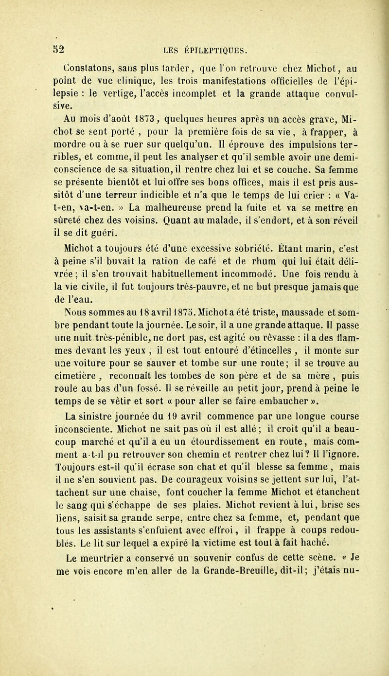 Constatons, sans plus tarder, que Ton retrouve chez Michot, au point de vue clinique, les trois manifestations officielles de l'épi- lepsie : le vertige, l'accès incomplet et la grande attaque convul- sive. Au mois d'août 1873, quelques heures après un accès grave, Mi- chot se sent porté , pour la première fois de sa vie, à frapper, à mordre ou à se ruer sur quelqu'un. Il éprouve des impulsions ter- ribles, et comme, il peut les analyser et qu'il semble avoir une demi- conscience de sa situation, il rentre chez lui et se couche. Sa femme se présente bientôt et lui offre ses bons offices, mais il est pris aus- sitôt d'une terreur indicible et n'a que le temps de lui crier : « Va- t-en, va-t-en. » La malheureuse prend la fuite et va se mettre en sûreté chez des voisins. Quant au malade, il s'endort, et à son réveil il se dit guéri. Michot a toujours été d'une excessive sobriété. Étant marin, c'est à peine s'il buvait la ration de café et de rhum qui lui était déli- vrée ; il s'en trouvait habituellement incommodé. Une fois rendu à la vie civile, il fut toujours très-pauvre, et ne but presque jamais que de l'eau. Nous sommes au 18 avril! 873. Michot a été triste, maussade et som- bre pendant toute la journée. Le soir, il a une grande attaque. 11 passe une nuit très-pénible, ne dort pas, est agité ou rêvasse : il a des flam- mes devant les yeux , il est tout entouré d'étincelles , il monte sur une voiture pour se sauver et tombe sur une route ; il se trouve au cimetière , reconnaît les tombes de son père et de sa mère , puis roule au bas d'un fossé. Il se réveille au petit jour, prend à peine le temps de se vêtir et sort « pour aller se faire embaucher ». La sinistre journée du 19 avril commence par une longue course inconsciente. Michot ne sait pas où il est allé ; il croit qu'il a beau- coup marché et qu'il a eu un étourdissement en route, mais com- ment a t-il pu retrouver son chemin et rentrer chez lui? Il l'ignore. Toujours est-il qu'il écrase son chat et qu'il blesse sa femme , mais il ne s'en souvient pas. De courageux voisins se jettent sur lui, l'at- tachent sur une chaise, font coucher la femme Michot et étancheut le sang qui s'échappe de ses plaies. Michot revient à lui, brise ses liens, saisit sa grande serpe, entre chez sa femme, et, pendant que tous les assistants s'enfuient avec effroi, il frappe à coups redou- blés. Le lit sur lequel a expiré la victime est tout à fait haché. Le meurtrier a conservé un souvenir confus de cette scène. « Je me vois encore m'en aller de la Grande-Breuille, dit-il; j'étais nu-