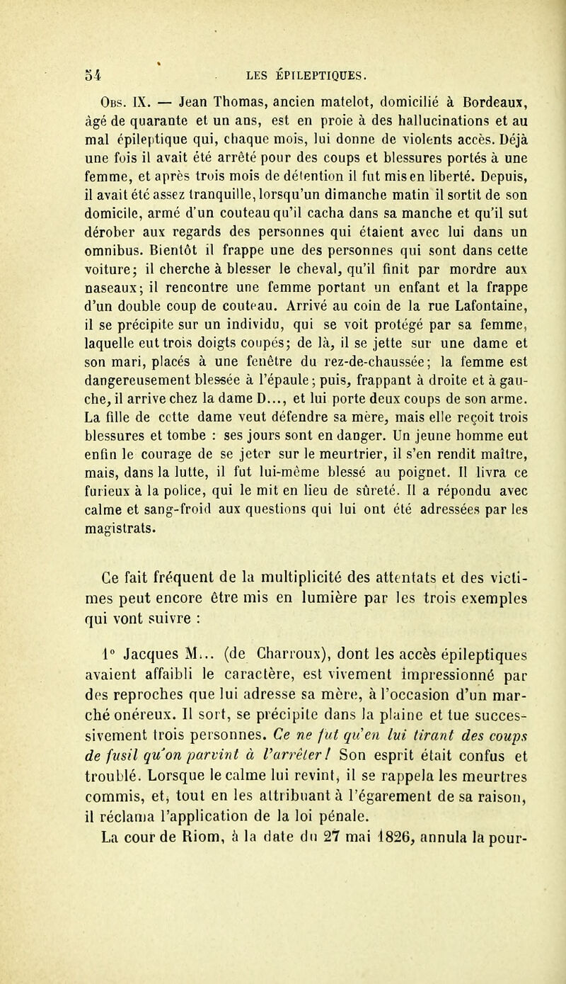 Obs. IX. — Jean Thomas, ancien matelot, domicilié à Bordeaux, âgé de quarante et un ans, est en proie à des hallucinations et au mal épileptique qui, chaque mois, lui donne de \iolents accès. Déjà une fois il avait été arrêté pour des coups et blessures portés à une femme, et après trois mois de détention il fut mis en liberté. Depuis, il avait été assez tranquille, lorsqu'un dimanche matin il sortit de son domicile, armé d'un couteau qu'il cacha dans sa manche et qu'il sut dérober aux regards des personnes qui étaient avec lui dans un omnibus. Bientôt il frappe une des personnes qui sont dans cette voiture; il cherche à blesser le cheval, qu'il finit par mordre aux naseaux; il rencontre une femme portant un enfant et la frappe d'un double coup de couteau. Arrivé au coin de la rue Lafontaine, il se précipite sur un individu, qui se voit protégé par sa femme, laquelle eut trois doigts coupés; de là, il se jette sur une dame et son mari, placés à une fenêtre du rez-de-chaussée; la femme est dangereusement blessée à l'épaule -, puis, frappant à droite et à gau- che, il arrive chez la dame D..., et lui porte deux coups de son arme. La fille de cette dame veut défendre sa mère, mais elle reçoit trois blessures et tombe : ses jours sont en danger. Un jeune homme eut enfin le courage de se jeter sur le meurtrier, il s'en rendit maître, mais, dans la lutte, il fut lui-même blessé au poignet. Il livra ce furieux à la police, qui le mit en lieu de sîireté. Il a répondu avec calme et sang-froid aux questions qui lui ont été adressées par les magistrats. Ce fait fréquent de la multiplicité des attentats et des victi- mes peut encore être mis en lumière par les trois exemples qui vont suivre : 1 Jacques M»., (de Charroux), dont les accès épileptiques avaient affaibli le caractère, est vivement impressionné par des reproches que lui adresse sa mère, à l'occasion d'un mar- ché onéreux. Il sort, se précipite dans la plaine et tue succes- sivement trois personnes. Ce ne fut qu'en lui tirant des coups de fusil qu'on parvint à Varrêter ! Son esprit était confus et troublé. Lorsque le calme lui revint^ il se rappela les meurtres commis, etj tout en les attribuant à l'égarement de sa raison, il réclama l'application de la loi pénale. La cour de Riom, à la date du 27 mai 4826, annula la pour-