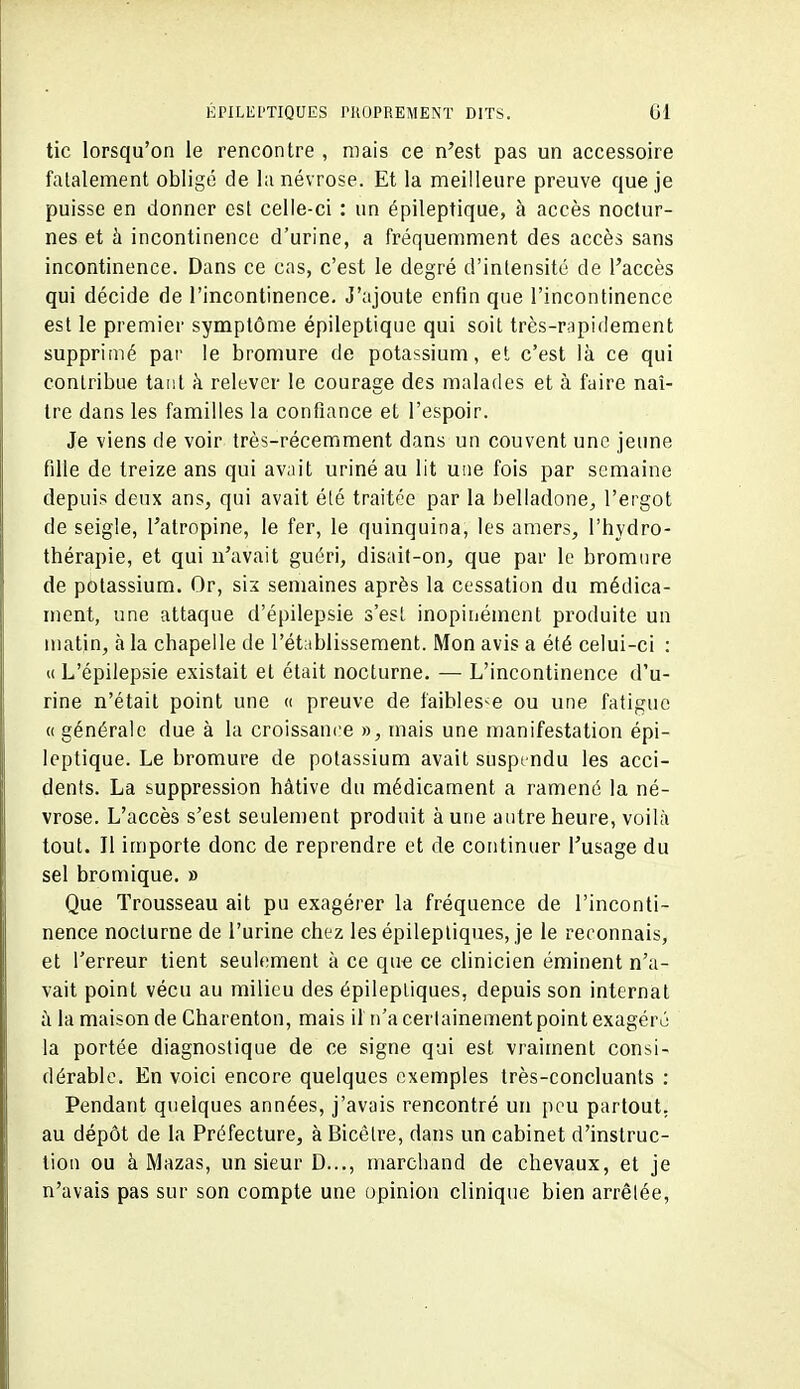 tic lorsqu'on le rencontre , mais ce n'est pas un accessoire fatalement obligé de la névrose. Et la meilleure preuve que je puisse en donner est celle-ci : un épileptique, à accès noctur- nes et à incontinence d'urine, a fréquemment des accès sans incontinence. Dans ce cas, c'est le degré d'intensité de l'accès qui décide de l'incontinence. J'ajoute enfin que l'incontinence est le premier symptôme épileptique qui soit très-rapidement supprimé par le bromure de potassium, et c'est là ce qui contribue tant à relever le courage des malades et à faire naî- tre dans les familles la confiance et l'espoir. Je viens de voir très-récemment dans un couvent une jeune fille de treize ans qui avait uriné au lit une fois par semaine depuis deux ans, qui avait été traitée par la belladone, l'ergot de seigle, l'atropine, le fer, le quinquina, les amers, l'hydro- thérapie, et qui n'avait guéri, disait-on, que par le bromure de potassium. Or, six semaines après la cessation du médica- ment, une attaque d'épilepsie s'est inopinément produite un matin, à la chapelle de l'établissement. Mon avis a été celui-ci : « L'épilepsie existait et était nocturne. — L'incontinence d'u- rine n'était point une « preuve de faiblesse ou une fatigue « générale due à la croissance », mais une manifestation épi- leptique. Le bromure de potassium avait suspendu les acci- dents. La suppression hâtive du médicament a ramené la né- vrose. L'accès s'est seulement produit aune autre heure, voilà tout. Jl importe donc de reprendre et de continuer l'usage du sel bromique. » Que Trousseau ait pu exagérer la fréquence de l'inconti- nence nocturne de l'urine chez les épilepliques, je le reconnais, et Terreur tient seulement à ce que ce clinicien éminent n'a- vait point vécu au milieu des épileptiques, depuis son internat ù la maison de Charenton, mais il n'a certainement point exagéré la portée diagnostique de ce signe qui est vraiment consi- dérable. En voici encore quelques exemples très-concluants : Pendant quelques années, j'avais rencontré un pou partout, au dépôt de la Préfecture, àBicêtre, dans un cabinet d'instruc- tion ou à Mazas, un sieur D..., marchand de chevaux, et je n'avais pas sur son compte une opinion clinique bien arrêtée.