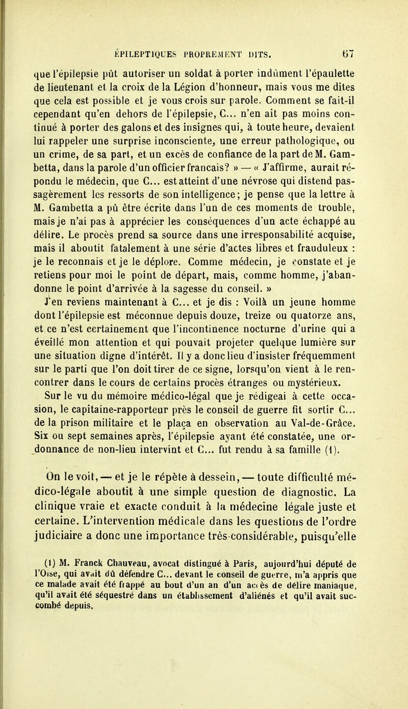 que l'épilepsie put autoriser un soldat à porter indûment l'épaulette de lieutenant el la croix de la Légion d'honneur, mais vous me dites que cela est possible et je vous crois sur parole. Comment se fait-il cependant qu'en dehors de l'épilepsie, C... n'en ait pas moins con- tinué à porter des galons et des insignes qui, à toute heure, devaient lui rappeler une surprise inconsciente, une erreur pathologique, ou un crime, de sa part, et un excès de confiance de la part de M. Gam- betta, dans la parole d'un officier français? » — « J'affirme, aurait ré- pondu le médecin, que C... est atteint d'une névrose qui distend pas- sagèrement les ressorts de son intelligence; je pense que la lettre à M. Ganibetta a pù être écrite dans l'un de ces moments de trouble, mais je n'ai pas à apprécier les conséquences d'un acte échappé au délire. Le procès prend sa source dans une irresponsabilité acquise, mais il aboutit fatalement à une série d'actes libres et frauduleux : je le reconnais et je le déplore. Comme médecin, je constate et je retiens pour moi le point de départ, mais, comme homme, j'aban- donne le point d'arrivée à la sagesse du conseil. » J'en reviens maintenant à C... et je dis : Voilà un jeune homme dont l'épilepsie est méconnue depuis douze, treize ou quatorze ans, et ce n'est certainement que l'incontinence nocturne d'urine qui a éveillé mon attention et qui pouvait projeter quelque lumière sur une situation digne d'intérêt. Il y a donc lieu d'insister fréquemment sur le parti que l'on doit tirer de ce signe, lorsqu'on vient à le ren- contrer dans le cours de certains procès étranges ou mystérieux. Sur le vu du mémoire médico-légal que je rédigeai à cette occa- sion, le capitaine-rapporteur près le conseil de guerre fit sortir C... de la prison militaire et le plaça en observation au Val-de-Grâce. Six ou sept semaines après, l'épilepsie ayant été constatée, une or- donnance de non-lieu intervint et C... fut rendu à sa famille (1). On le voit, — et je le répèle à dessein, — toute difficulté mé- dico-légale aboutit à une simple question de diagnostic. La clinique vraie et exacte conduit à la médecine légale juste et certaine. L'intervention médicale dans les questions de l'ordre judiciaire a donc une importance très-considérable, puisqu'elle (1) M. Franck Chauveau, avncat distingué à Paris, aujourd'hui député de l'Oise, qui avait dû défendre C... devant le conseil de guerre, m'a appris que ce malade avait été fiappé au bout d'un an d'un accès de délire maniaque, qu'il avait été séquestré dans un établissement d'aliénés et qu'il avait suc- combé depuis.