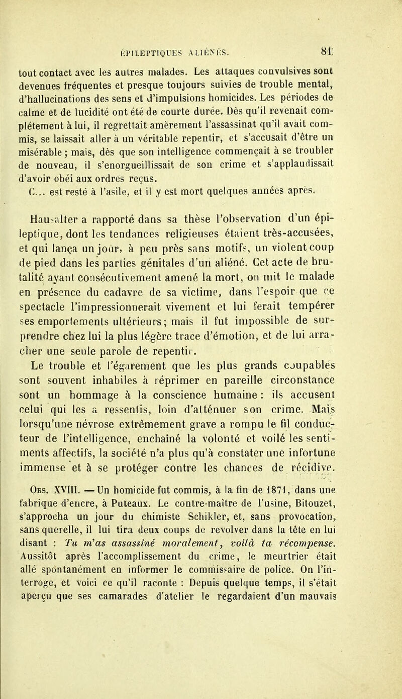 liPILEl'TIQL'ES ALIKNKS. 81: tout contact avec les autres malades. Les attaques couvulsives sont devenues fréquentes et presque toujours suivies de trouble mental, d'hallucinations des sens et d'impulsions homicides. Les périodes de calme et de lucidité ont été de courte durée. Dès qu'il revenait com- plètement à lui, il regrettait amèrement l'assassinat qu'il avait com- mis, se laissait aller à un véritable repentir, et s'accusait d'être un misérable ; mais, dès que son intelligence commençait à se troubler de nouveau, il s'enorgueillissait de son crime et s'applaudissait d'avoir obéi aux ordres reçus. C... est resté à l'asile, et il y est mort quelques années après. Hau^aller a rapporté dans sa thèse l'observation d'un épi- leptique, dont les tendances religieuses étaient très-accusées, et qui lança un jour, à peu près sans naotifï, un violent coup de pied dans les parties génitales d'un aliéné. Cet acte de bru- talité ayant consécutivement amené la mort, on mit le malade en présence du cadavre de sa victime, dans l'espoir que ce spectacle l'impressionnerait vivement et lui ferait tempérer ses emporlemenls ultérieurs ; mais il fut impossible de sur- prendre chez lui la plus légère trace d'émotion, et de lui arra- cher une seule parole de repentir. Le trouble et l'égarement que les plus grands coupables sont souvent inhabiles h léprimer en pareille circonstance sont un hommage k la conscience humaine : ils accusent celui qui les a ressentis, loin d'atténuer son crime. Mais lorsqu'une névrose extrêmement grave a rompu le fil conduc- teur de l'intelligence, enchaîné la volonté et voilé les senti- ments affectifs, la société n'a plus qu'à constater une infortune immense et à se proléger contre les chances de récidive. Obs. XVIIl. —Un homicide fut commis, à la fin de 1871, dans une fabrique d'encre, à Puteaux. Le contre-maître de l'usine, Bitouzet, s'approcha un jour du chimiste Schikler, et, sans provocation, sans querelle, il lui tira deux coups de revolver dans la tête en lui disant : Tu ni'as assassiné moralement, voilà ta récompense. Aussitôt après l'accomplissement du crime, le meurtrier était allé spontanément en informer le commisfaire de police. On l'in- terroge, et voici ce qu'il raconte : Depuis quelque temps, il s'était aperçu que ses camarades d'atelier le regardaient d'un mauvais