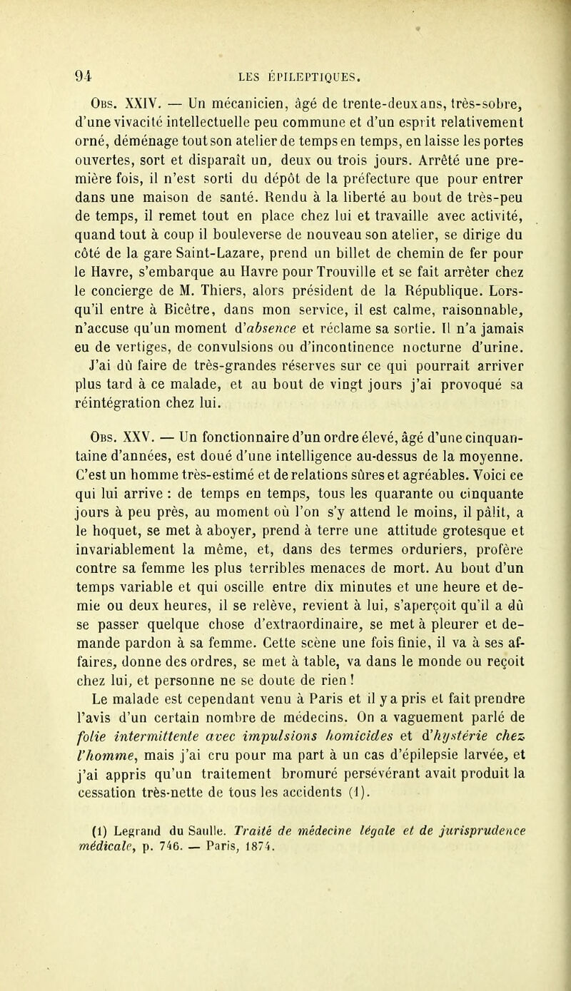 Obs. XXIV. — Un mécanicien, âgé de trente-deux ans, très-sobre, d'une vivacité intellectuelle peu commune et d'un esprit relativement orné, déménage tout son atelier de temps en temps, en laisse les portes ouvertes, sort et disparaît un, deux ou trois jours. Arrêté une pre- mière fois, il n'est sorti du dépôt de la préfecture que pour entrer dans une maison de santé. Rendu à la liberté au bout de très-peu de temps, il remet tout en place chez lui et travaille avec activité, quand tout à coup il bouleverse de nouveau son atelier, se dirige du côté de la gare Saint-Lazare, prend un billet de chemin de fer pour le Havre, s'embarque au Havre pour Trouville et se fait arrêter chez le concierge de M. Thiers, alors président de la République. Lors- qu'il entre à Ricètre, dans mon service, il est calme, raisonnable, n'accuse qu'un moment d'absence et réclame sa sortie. Il n'a jamais eu de vertiges, de convulsions ou d'incontinence nocturne d'urine. J'ai dû faire de très-grandes réserves sur ce qui pourrait arriver plus tard à ce malade, et au bout de vingt jours j'ai provoqué sa réintégration chez lui. Obs. XXV. — Un fonctionnaire d'un ordre élevé, âgé d'une cinquan- taine d'années, est doué d'une intelligence au-dessus de la moyenne. C'est un homme très-estimé et de relations sûres et agréables. Voici ce qui lui arrive : de temps en temps, tous les quarante ou cinquante jours à peu près, au moment où l'on s'y attend le moins, il pâlit, a le hoquet, se met à aboyer, prend à terre une attitude grotesque et invariablement la même, et, dans des termes orduriers, profère contre sa femme les plus terribles menaces de mort. Au bout d'un temps variable et qui oscille entre dix minutes et une heure et de- mie ou deux heures, il se relève, revient à lui, s'aperçoit qu'il a dû se passer quelque chose d'extraordinaire, se met à pleurer et de- mande pardon à sa femme. Cette scène une fois finie, il va à ses af- faires, donne des ordres, se met à table, va dans le monde ou reçoit chez lui, et personne ne se doute de rien ! Le malade est cependant venu à Paris et il y a pris et fait prendre l'avis d'un certain nombre de médecins. On a vaguement parlé de folie intermittente avec impulsio7is homicides et d'hystérie chez- l'homme, mais j'ai cru pour ma part à un cas d'épilepsie larvée, et j'ai appris qu'un traitement bromuré persévérant avait produit la cessation très-nette de tous les accidents (1). (1) Legrand du Saulle. Traité de médecine légale et de jurisprudence médicale, p. 746. — Paris, 1874.