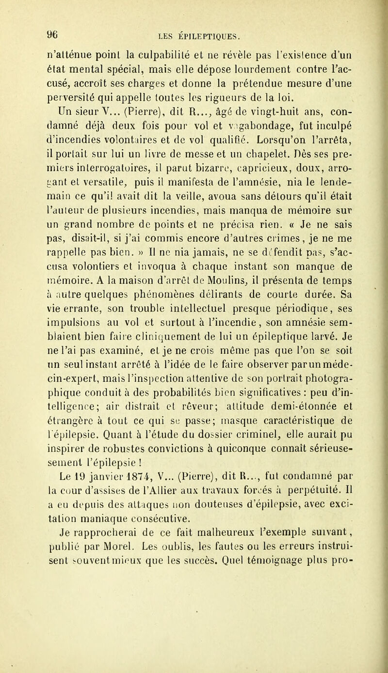 n'atténue poinl la culpabilité et ne révèle pas l'exislence d'un élat mental spécial, mais elle dépose lourdement contre l'ac- cusé, accroît ses charges et donne la prétendue mesure d'une perversité qui appelle toutes les rigueurs de la loi. Un sieur V.,. (Pierre), dit R..., âgé de vingt-huit ans, con- damné déjà deux fois pour vol et v igabondage, fut inculpé d'incendies volontaires et de vol qualifié. Lorsqu'on l'arrêta, il portait sur lui un livre de messe et un chapelet. Dès ses pre- miers interrogatoires, il parut bizarre, capricieux, doux, arro- gant et versatile, puis il manifesta de l'amnésie, nia le lende- main ce qu'il avait dit la veille, avoua sans détours qu'il était l'auteur de plusieurs incendies, mais manqua de mémoire sur un grand nombre de points et ne précisa rien. « Je ne sais pas, disait-il, si j'ai commis encore d'autres ci imes, je ne me rappelle pas bien. » Il ne nia jamais, ne se dt'fendit pas, s'ac- cusa volontiers et invoqua à chaque instant son manque de mémoire. A la maison d'arrêt de Moulins, il présenta de temps à autre quelques phénomènes délirants de courte durée. Sa vie errante, son trouble intellectuel presque périodique, ses impulsions au vol et surtout à l'incendie, son amnésie sem- blaient bien faiie cliniquement de lui un épileptique larvé. Je ne l'ai pas examiné, et je ne crois même pas que l'on se soit nn seul instant arrêté à l'idée de le faire observer parunméde- cin-expert, mais l'inspection attentive de son portrait photogra- phique conduit à des probabilités bien significatives : peu d'in- telligence; air distrait et rêveur; attitude demi-étonnée et étrangère à tout ce qui se passe; masque caractéristique de 1 epilepsie. Quant à l'étude du dossier criminel, elle aurait pu inspirer de robustes convictions à quiconque connaît sérieuse- sement l'épilepsie ! Le 19 janvier 1874., V... (Pierre), dit R..., fut condamné par la C(jur d'assises de l'Allier aux travaux forcés à perpétuité. Il a eu depuis des attaques non douteuses d'épilepsie, avec exci- tation maniaque consécutive. Je rapprocherai de ce fait malheureux l'exemple suivant, publié par Morel. Les oublis, les fautes ou les erreurs instrui- sent ^cuventmieux que les succès. Quel témoignage plus pro-