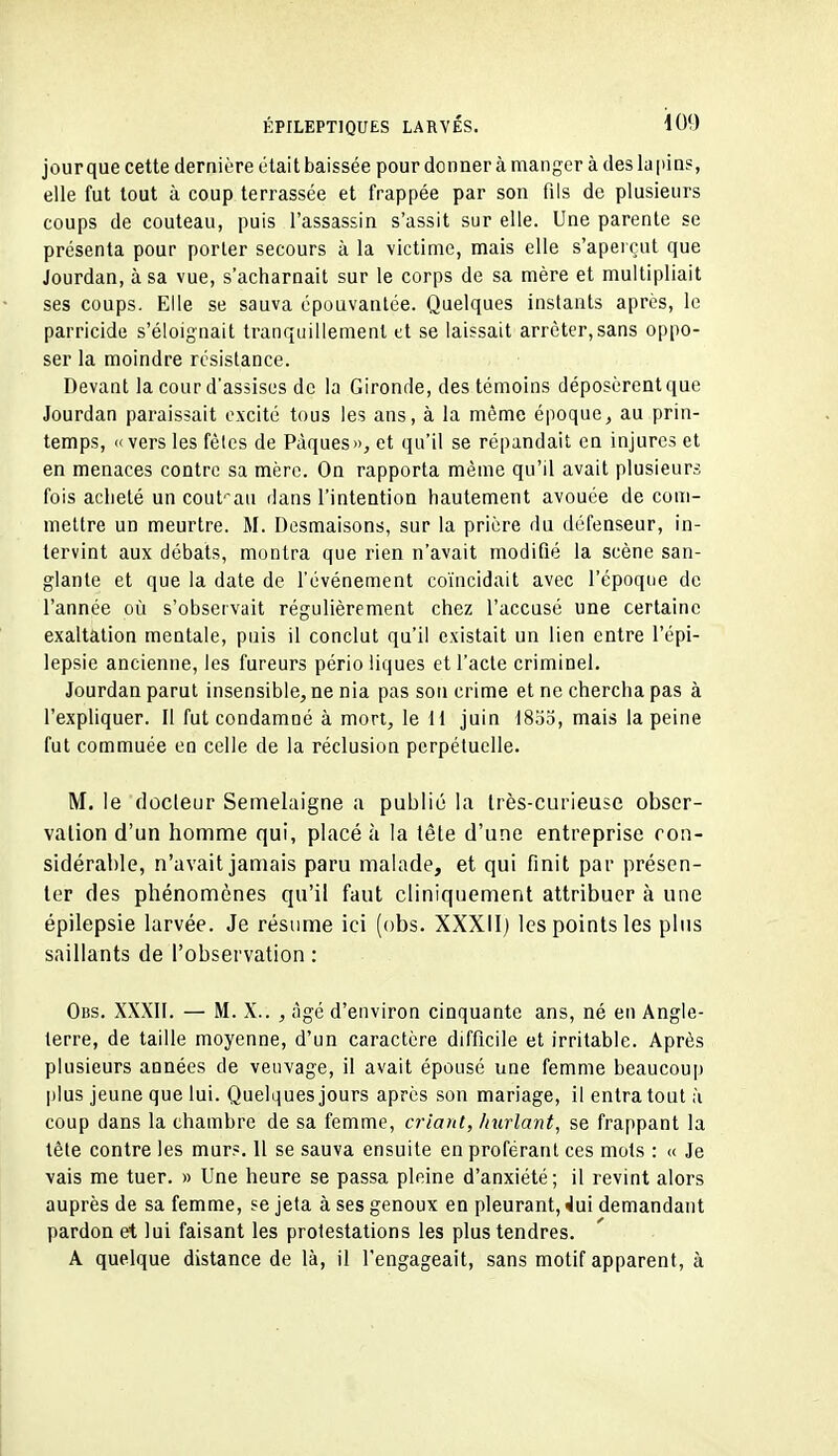 jour que cette dernière était baissée pour donner à manger à des la pius, elle fut tout à coup terrassée et frappée par son fils de plusieurs coups de couteau, puis l'assassin s'assit sur elle. Une parente se présenta pour porter secours à la victime, mais elle s'aperçut que Jourdan, à sa vue, s'acharnait sur le corps de sa mère et multipliait ses coups. Elle se sauva épouvantée. Quelques instants après, le parricide s'éloignait tranquillement et se laissait arrêter,sans oppo- ser la moindre résistance. Devant la cour d'assises de la Gironde, des témoins déposèrent que Jourdan paraissait excité tous les ans, à la même époque, au prin- temps, «vers les fêtes de Pâques», et qu'il se répandait en injures et en menaces contre sa mère. On rapporta même qu'il avait plusieurs fois acheté un cout'^au dans l'intention hautement avouée de com- mettre un meurtre. M. Desmaisons, sur la prière du défenseur, in- tervint aux débats, montra que rien n'avait modifié la scène san- glante et que la date de l'événement coïncidait avec l'époque de l'année où s'observait régulièrement chez l'accusé une certaine exaltation mentale, puis il conclut qu'il existait un lien entre l'épi- lepsie ancienne, les fureurs pério liques et l'acte criminel. Jourdan parut insensible, ne nia pas son crime et ne chercha pas à l'expliquer. Il fut condamné à mort, le H juin 1835, mais la peine fut commuée en celle de la réclusion perpétuelle. M, le docteur Semelaigne a publié la très-curieuse obser- vation d'un homme qui, placé à la tête d'une entreprise con- sidérable, n'avait jamais paru malade, et qui finit par présen- ter des phénomènes qu'il faut cliniquement attribuer à une épilepsie larvée. Je résume ici (obs. XXXII) les points les plus saillants de l'observation : Obs. XXXII. — M. X.. , âgé d'environ cinquante ans, né en Angle- terre, de taille moyenne, d'un caractère difficile et irritable. Après plusieurs années de veuvage, il avait épousé une femme beaucoup plus jeune que lui. Quelques jours après son mariage, il entratout à coup dans la chambre de sa femme, criant, hurlant, se frappant la tête contre les mur?. 11 se sauva ensuite en proférant ces mois : « Je vais me tuer. » Une heure se passa pleine d'anxiété; il revint alors auprès de sa femme, se jeta à ses genoux en pleurant, »lui demandant pardon et lui faisant les protestations les plus tendres. A quelque distance de là, il l'engageait, sans motif apparent, à