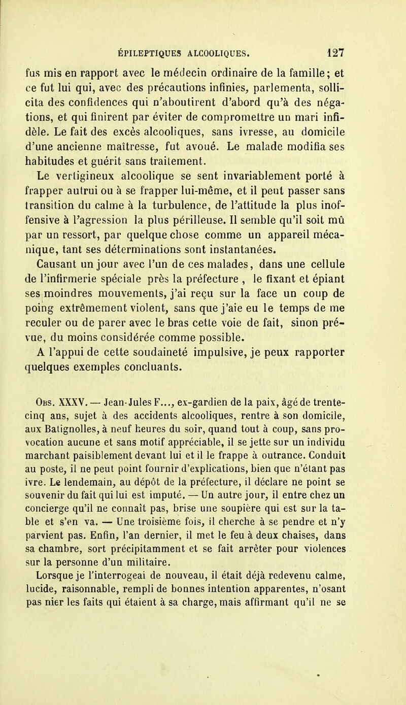 fus mis en rapport avec le médecin ordinaire de la famille; et ce fut lui qui, avec des précautions infinies, parlementa, solli- cita des confidences qui n'aboutirent d'abord qu'à des néga- tions, et qui finirent par éviter de compromettre un mari infi- dèle. Le fait des excès alcooliques, sans ivresse, au domicile d'une ancienne maîtresse, fut avoué. Le malade modifia ses habitudes et guérit sans traitement. Le vertigineux alcoolique se sent invariablement porté à frapper autrui ou à se frapper lui-même, et il peut passer sans transition du calme à la turbulence, de l'attitude la plus inof- fensive à l'agression la plus périlleuse. Il semble qu'il soit mû par un ressort, par quelque chose comme un appareil méca- nique, tant ses déterminations sont instantanées. Causant un jour avec l'un de ces malades, dans une cellule de l'infirmerie spéciale près la préfecture , le fixant et épiant ses moindres mouvements, j'ai reçu sur la face un coup de poing extrêmement violent, sans que j'aie eu le temps de me reculer ou de parer avec le bras cette voie de fait, sinon pré- vue, du moins considérée comme possible. A l'appui de cette soudaineté impulsive, je peux rapporter quelques exemples concluants. Obs. XXXV. — Jean-Jules F..., ex-gardien de la paix, âgé de trente- cinq ans, sujet à des accidents alcooliques, rentre à son domicile, aux Batignolles, à neuf heures du soir, quand tout à coup, sans pro- vocation aucune et sans motif appréciable, il se jette sur un individu marchant paisiblement devant lui et il le frappe à outrance. Conduit au poste, il ne peut point fournir d'explications, bien que n'étant pas ivre. Le lendemain, au dépôt de la préfecture, il déclare ne point se souvenir du fait qui lui est imputé. — Un autre jour, il entre chez un concierge qu'il ne connaît pas, brise une soupière qui est sur la ta- ble et s'en va. — Une troisième fois, il cherche à se pendre et n'y parvient pas. Enfin, l'an dernier, il met le feu à deux chaises, dans sa chambre, sort précipitamment et se fait arrêter pour violences sur la personne d'un miUtaire. Lorsque je l'interrogeai de nouveau, il était déjà redevenu calme, lucide, raisonnable, rempli de bonnes intention apparentes, n'osant pas nier les faits qui étaient à sa charge, mais affirmant qu'il ne se