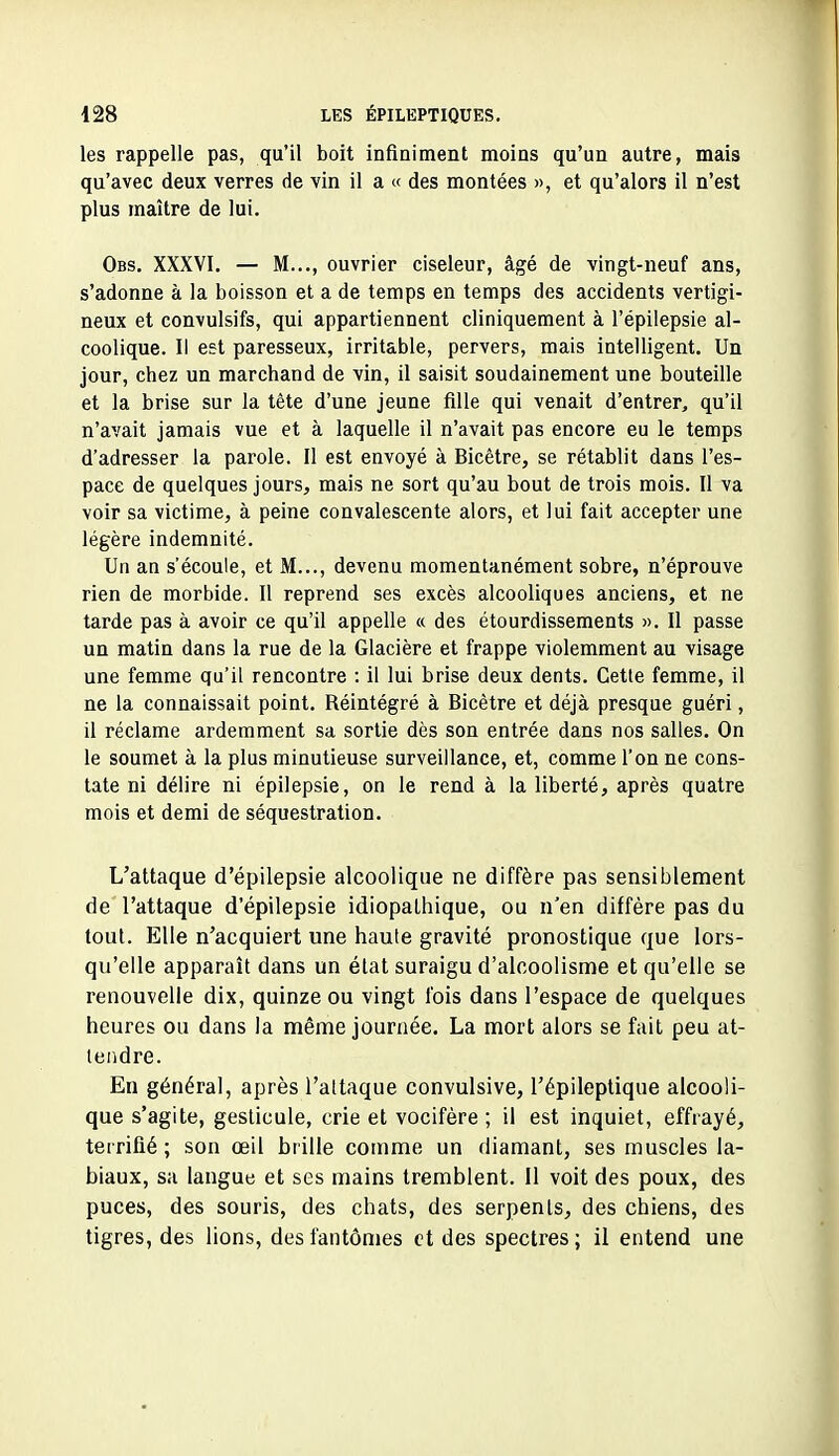 les rappelle pas, qu'il boit infiniment moins qu'un autre, mais qu'avec deux verres de vin il a « des montées », et qu'alors il n'est plus maître de lui. Obs, XXXVI. — M..., ouvrier ciseleur, âgé de vingt-neuf ans, s'adonne à la boisson et a de temps en temps des accidents vertigi- neux et convulsifs, qui appartiennent cliniquement à l'épilepsie al- coolique. Il est paresseux, irritable, pervers, mais intelligent. Un jour, chez un marchand de vin, il saisit soudainement une bouteille et la brise sur la tête d'une jeune fille qui venait d'entrer, qu'il n'avait jamais vue et à laquelle il n'avait pas encore eu le temps d'adresser la parole. Il est envoyé à Bicêtre, se rétablit dans l'es- pace de quelques jours, mais ne sort qu'au bout de trois mois. Il va voir sa victime, à peine convalescente alors, et lui fait accepter une légère indemnité. Un an s'écoule, et M..., devenu momentanément sobre, n'éprouve rien de morbide. Il reprend ses excès alcooliques anciens, et ne tarde pas à avoir ce qu'il appelle « des étourdissements ». Il passe un matin dans la rue de la Glacière et frappe violemment au visage une femme qu'il rencontre : il lui brise deux dents. Cette femme, il ne la connaissait point. Réintégré à Bicêtre et déjà presque guéri, il réclame ardemment sa sortie dès son entrée dans nos salles. On le soumet à la plus minutieuse surveillance, et, comme l'on ne cons- tate ni délire ni épilepsie, on le rend à la liberté, après quatre mois et demi de séquestration. L'attaque d'épilepsie alcoolique ne diffère pas sensiblement de l'attaque d'épilepsie idiopaLhique, ou n'en diffère pas du tout. Elle n'acquiert une haute gravité pronostique que lors- qu'elle apparaît dans un état suraigu d'alcoolisme et qu'elle se renouvelle dix, quinze ou vingt fois dans l'espace de quelques heures ou dans la même journée. La mort alors se fait peu at- tendre. En général, après l'attaque convulsive, l'épileptique alcooli- que s'agite, gesticule, crie et vocifère ; il est inquiet, effrayé, terrifié ; son œil hrille comme un diamant, ses muscles la- biaux, sa langue et ses mains tremblent, il voit des poux, des puces, des souris, des chats, des serpents, des chiens, des tigres, des lions, des fantômes et des spectres ; il entend une