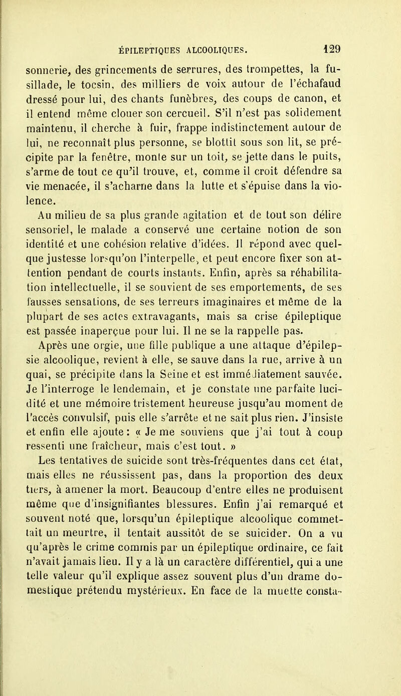 sonnerie, des grincements de serrures, des trompettes, la fu- sillade, le tocsin, des milliers de voix autour de l'échafaud dressé pour lui, des chants funèbres, des coups de canon, et il entend même clouer son cercueil. S'il n'est pas solidement maintenu, il cherche à fuir, frappe indistinctement autour de lui, ne reconnaît plus personne, se blottit sous son lit, se pré- cipite par la fenêtre, monte sur un toit, se jette dans le puits, s'arme de tout ce qu'il trouve, et, comme il croit défendre sa vie menacée, il s'acharne dans la lutte et s'épuise dans la vio- lence. Au milieu de sa plus grande agitation et de tout son délire sensoriel, le malade a conservé une certaine notion de son identité et une cohésion relative d'idées. 11 répond avec quel- que justesse lorsqu'on l'interpelle, et peut encore fixer son at- tention pendant de courts instants. Enfin, après sa réhabilita- tion intellectuelle, il se souvient de ses emportements, de ses Fausses sensations, de ses terreurs imaginaires et même de la plupart de ses actes extravagants, mais sa crise épileptique est passée inaperçue pour lui. Il ne se la rappelle pas. Après une orgie, une fille publique a une attaque d'épilep- sie alcoolique, revient à elle, se sauve dans la rue, arrive à un quai, se précipite dans la Seine et est immédiatement sauvée. Je l'interroge le lendemain, et je constate une parfaite luci- dité et une mémoire tristement heureuse jusqu'au moment de l'accès convulsif, puis elle s'arrête et ne sait plus rien. J'insiste et enfin elle ajoute: « Je me souviens que j'ai tout à coup ressenti une fraîcheur, mais c'est tout. » Les tentatives de suicide sont très-fréquentes dans cet état, mais elles ne réussissent pas, dans la proportion des deux tiers, à amener la mort. Beaucoup d'entre elles ne produisent même que d'insignifiantes blessures. Enfin j'ai remarqué et souvent noté que, lorsqu'un épileptique alcoolique commet- lait un meurtre, il tentait aussitôt de se suicider. On a vu qu'après le crime commis par un épileptique ordinaire, ce fait n'avait jamais lieu. Il y a là un caractère différentiel, qui a une telle valeur qu'il explique assez souvent plus d'un drame do- mestique prétendu mystérieux. En face de la muette consta-
