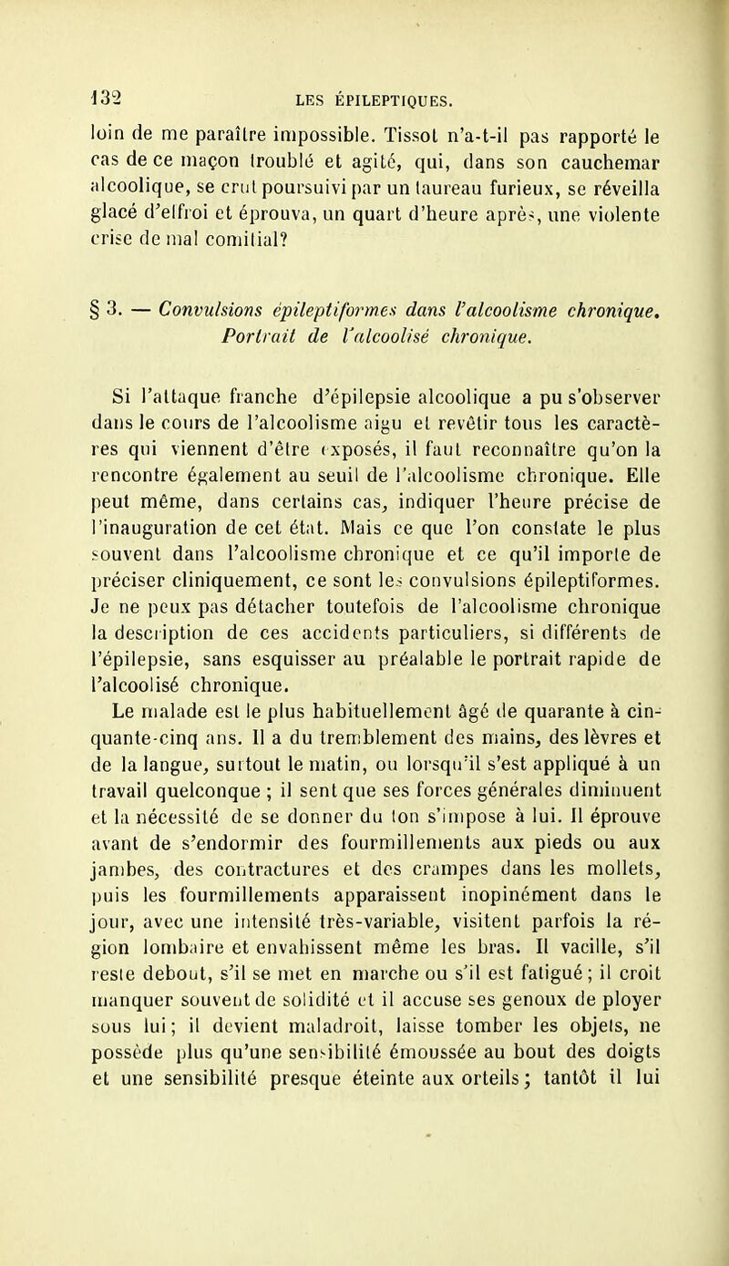 loin de me paraître impossible. Tissol n'a-t-il pas rapporté le cas de ce maçon Iroublé et agité, qui, dans son cauchemar alcoolique, se crut poursuivi par un taureau furieux, se réveilla glacé d'elfroi et éprouva, un quart d'heure aprè^, une violente crise de mal comiiial? §3. — Convulsions épileptiformes dans l'alcoolisme chronique. Portrait de l'alcoolisé chronique. Si l'attaque franche d'épilepsie alcoolique a pu s'observer dans le cours de l'alcoolisme aigu et revêtir tous les caractè- res qui viennent d'être exposés, il faut reconnaître qu'on la rencontre également au seuil de l'alcoolisme chronique. Elle peut même, dans certains cas, indiquer l'heure précise de l'inauguration de cet état. Mais ce que l'on constate le plus souvent dans l'alcoolisme chronique et ce qu'il imporle de préciser cliniquement, ce sont le.> convulsions épileptiformes. Je ne peux pas détacher toutefois de l'alcoolisme chronique la description de ces accidents particuliers, si différents de l'épilepsie, sans esquisser au préalable le portrait rapide de l'alcoolisé chronique. Le malade est le plus habituellement âgé de quarante à cin- quante-cinq ans. Il a du tremblement des mains, des lèvres et de la langue, surtout le matin, ou lorsqu'il s'est appliqué à un travail quelconque ; il sent que ses forces générales diminuent et la nécessité de se donner du Ion s'impose à lui. 11 éprouve avant de s'endormir des fourmillements aux pieds ou aux jambes, des contractures et des crampes dans les mollets, puis les fourmillements apparaissent inopinément dans le jour, avec une intensité très-variable, visitent parfois la ré- gion lombaire et envahissent même les bras. Il vacille, s'il resie debout, s'il se met en marche ou s'il est fatigué; il croit manquer souvent de solidité et il accuse ses genoux de ployer sous lui; il devient maladroit, laisse tomber les objets, ne possède plus qu'une sensibilité émoussée au bout des doigts et une sensibilité presque éteinte aux orteils ; tantôt il lui