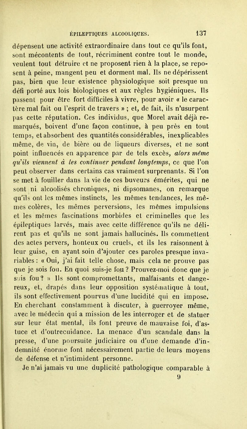 dépensent une activité extraordinaire dans tout ce qu'ils font, sont mécontents de tout, récriminent contre tout le monde, veulent tout détruire et ne proposent rien à la place^ se repo- sent à peine, mangent peu et dorment mal. Ils ne dépérissent pas, bien que leur existence physiologique soit presque un défi porté aux lois biologiques et aux règles hygiéniques. Ils passent pour être fort difficiles à vivre, pour avoir « le carac- tère mal fait ou l'esprit de travers » ; et, de fait, ils n'usurpent pas cette réputation. Ces individus, que Morel avait déjà re- marqués, boivent d'une façon continue, à peu près en tout temps, et absorbent des quantités considérables, inexplicables même, de vin, de bière ou de liqueurs diverses, et ne sont point influencés en apparence par de tels excès, alors même qu'Us viennent à les continuer pendant longtemps^ ce que l'on peut observer dans certains cas vraiment surprenants. Si l'on se met à fouiller dans la vie de ces buveurs émérites, qui ne sont ni alcoolisés chroniques, ni dipsomanes, on remarque qu'ils ont les mêmes instincts, les mêmes tendances, les mê- mes colères, les mêmes perversions, les mêmes impulsions et les mêmes fascinations morbides et criminelles que les épileptiques larvés, mais avec cette différence qu'ils ne déli- rent pas et qu'ils ne sont jamais hallucinés. Ils commettent des actes pervers, honteux ou cruels, et ils les raisonnent à leur guise, en ayant soin d'ajouter ces paroles presque inva- riables : « Oui, j'ai fait telle chose, mais cela ne prouve pas que je sois fou. En quoi suis-je fou ? Prouvez-moi donc que je suis fou? » Us sont compromettants, malfaisants et dange- reux, et, drapés dans leur opposition systématique à tout, ils sont effectivement pourvus d'une lucidité qui en impose. En cherchant constamment à discuter, à guerroyer même, avec le médecin qui a mission de les interroger et de statuer sur leur état mental, ils font preuve de mauvaise foi, d'as- tuce et d'outrecuidance. La menace d'un scandale dans la presse, d'une poursuite judiciaire ou d'une demande d'in- demnité énorme font nécessairement partie de leurs moyens de défense et n'intimident personne. Je n'ai jamais vu une duplicité pathologique comparable à 9