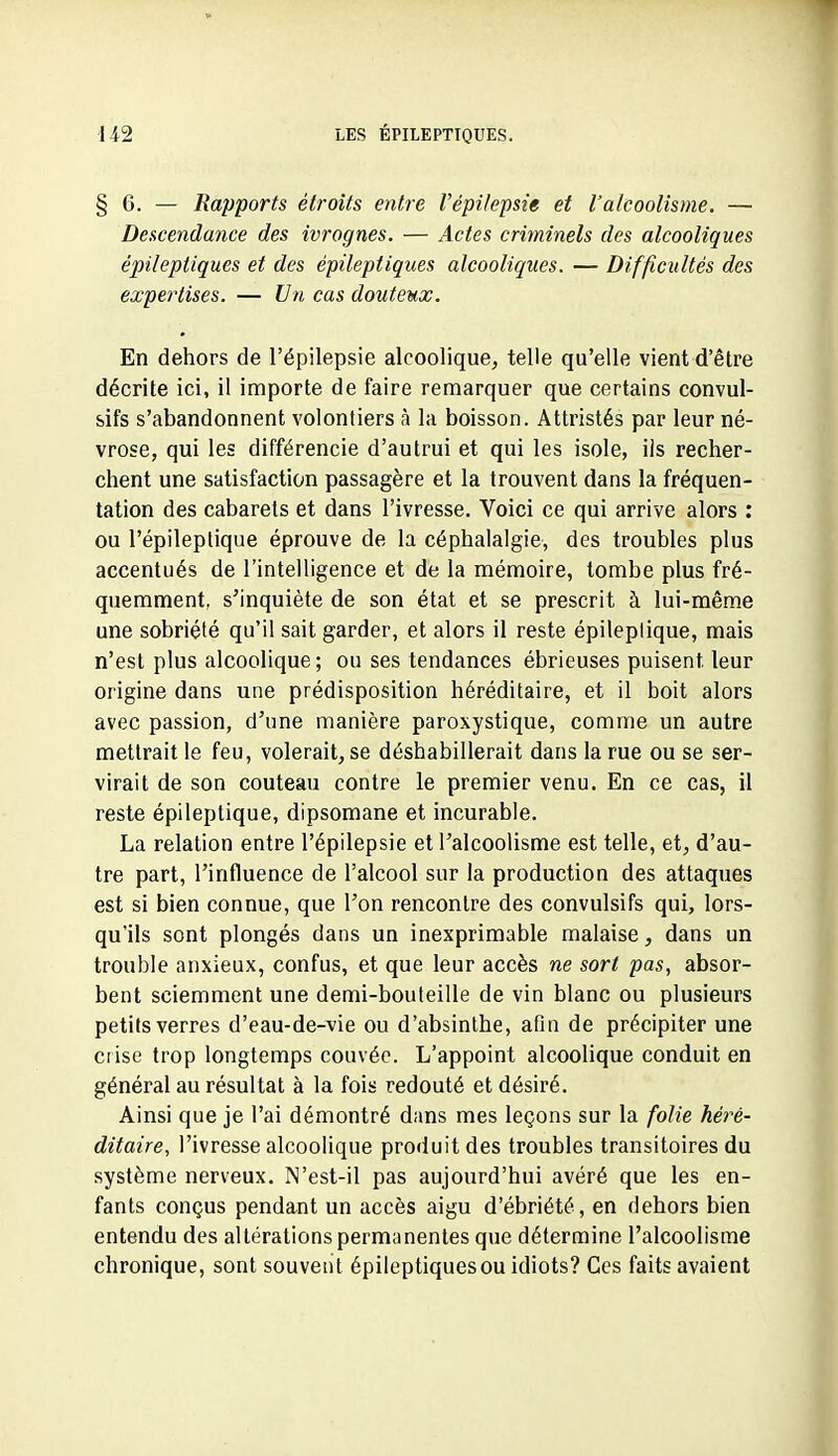 §6. — Rapports étroits entre l'épi/epsie et l'alcoolisme. — Descendance des ivrognes. — Actes criminels des alcooliques épileptiques et des épileptiques alcooliques. — Difficultés des expertises. — Un cas douteux. En dehors de l'épilepsie alcoolique, telle qu'elle vient d'être décrite ici, il importe de faire remarquer que certains convul- sifs s'abandonnent volontiers à la boisson. Attristés par leur né- vrose, qui les différencie d'autrui et qui les isole, ils recher- chent une satisfaction passagère et la trouvent dans la fréquen- tation des cabarets et dans l'ivresse. Voici ce qui arrive alors : ou l'épileptique éprouve de la céphalalgie, des troubles plus accentués de l'intelligence et de la mémoire, tombe plus fré- quemment, s'inquiète de son état et se prescrit à lui-même une sobriété qu'il sait garder, et alors il reste épileplique, mais n'est plus alcoolique; ou ses tendances ébrieuses puisent leur origine dans une prédisposition héréditaire, et il boit alors avec passion, d'une manière paroxystique, comme un autre mettrait le feu, volerait^se déshabillerait dans la rue ou se ser- virait de son couteau contre le premier venu. En ce cas, il reste épileptique, dipsomane et incurable. La relation entre l'épilepsie et l'alcoolisme est telle, et, d'au- tre part, l'influence de l'alcool sur la production des attaques est si bien connue, que l'on rencontre des convulsifs qui, lors- qu'ils sont plongés dans un inexprimable malaise, dans un trouble anxieux, confus, et que leur accès ne sort pas, absor- bent sciemment une demi-bouteille de vin blanc ou plusieurs petits verres d'eau-de-vie ou d'absinthe, afin de précipiter une ciise trop longtemps couvée. L'appoint alcoolique conduit en général au résultat à la fois redouté et désiré. Ainsi que je l'ai démontré dans mes leçons sur la folie héré- ditaire, l'ivresse alcoolique produit des troubles transitoires du système nerveux. N'est-il pas aujourd'hui avéré que les en- fants conçus pendant un accès aigu d'ébriété, en dehors bien entendu des altérations permanentes que détermine l'alcoolisme chronique, sont souvent épileptiques ou idiots? Ces faits avaient