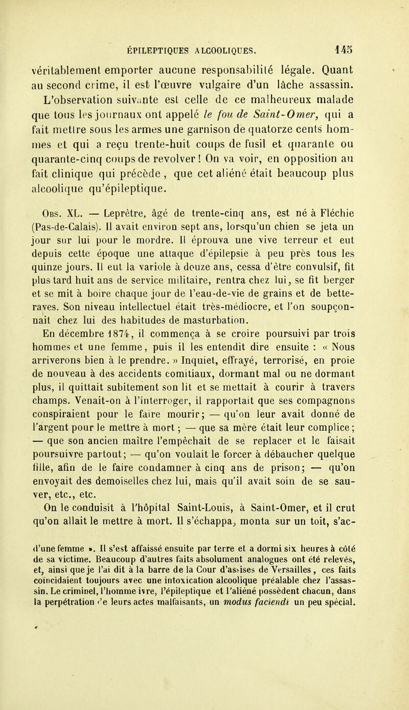 véritablement emporter aucune responsabilité légale. Quant au second crime, il est- l'œuvre vulgaire d'un lâche assassin. L'observation suivante est celle de ce malheureux malade que tous les journaux ont appelé le fou de Saint-Omer, qui a fait mettre sous les armes une garnison de quatorze cents hom- mes et qui a reçu trente-huit coups de fusil et quarante ou quarante-cinq coups de revolver ! On va voir, en opposition au fait clinique qui précède, que cet aliéné était beaucoup plus alcoolique qu'épileptique. Obs. XL. — Leprètre, âgé de trente-cinq ans, est né à Fléchie (Pas-de-Calais). Il avait environ sept ans, lorsqu'un chien se jeta un jour sur lui pour le mordre. Il éprouva une vive terreur et eut depuis cette époque une attaque d'épilepsie à peu près tous les quinze jours. Il eut la variole à douze ans, cessa d'être convulsif, fit plus tard huit ans de service militaire, rentra chez lui, se fit berger et se mit à boire chaque jour de l'eau-de-vie de grains et de bette- raves. Son niveau intellectuel était très-médiocre, et l'on soupçon- nait c'nez lui des habitudes de masturbation. En décembre 1874, il commença à se croire poursuivi par trois hommes et une femme, puis il les entendit dire ensuite : « Nous arriverons bien à le prendre. » Inquiet, effrayé, terrorisé, en proie de nouveau à des accidents comitiaux, dormant mal ou ne dormant plus, il quittait subitement son lit et se mettait à courir à travers champs. Venait-on à l'interroger, il rapportait que ses compagnons conspiraient pour le faire mourir; — qu'on leur avait donné de l'argent pour le mettre à mort -, —• que sa mère était leur complice ; — que son ancien maître l'empêchait de se replacer et le faisait poursuivre partout; — qu'on voulait le forcer à débaucher quelque fille, afin de le faire condamner à cinq ans de prison; — qu'on envoyait des demoiselles chez lui, mais qu'il avait soin de se sau- ver, etc., etc. On le conduisit à l'hôpital Saint-Louis, à Saint-Omer, et il crut qu'on allait le mettre à mort. Il s'échappa;, monta sur un toit, s'ac- (l'une femme ». Il s'est affaissé ensuite par terre et a dormi six iieures à côté de sa victime. Beaucoup d'autres faits absolument analogues ont été relevés, et, ainsi que je )'ai dit à la barre de la Cour d'as.^ises de Versailles , ces faits coïncidaient toujours avec une intoxication alcoolique préalable chez l'assas- sin. Le criminel, l'homme ivre, l'épileptique et l'aliéné possèdent chacun, dans la perpétration <'e leurs actes malfaisants, un modus faciendi un peu spécial.