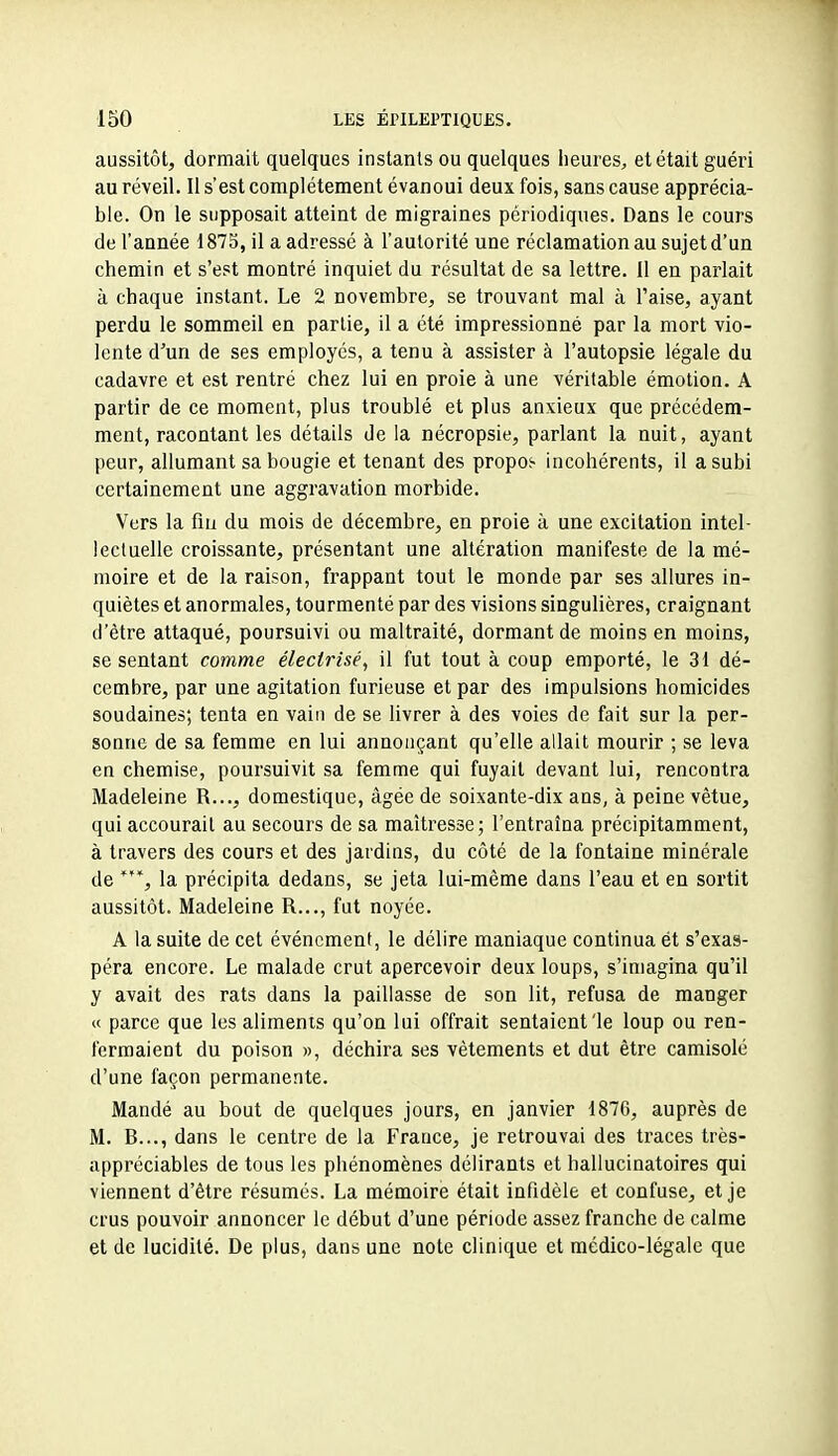 aussitôt, dormait quelques instants ou quelques heures, et était guéri au réveil. Il s'est complètement évanoui deux fois, sans cause apprécia- ble. On le supposait atteint de migraines périodiques. Dans le cours de l'année 1875, il a adressé à l'autorité une réclamation au sujet d'un chemin et s'est montré inquiet du résultat de sa lettre. Il en parlait à chaque instant. Le 2 novembre, se trouvant mal à l'aise, ayant perdu le sommeil en partie, il a été impressionné par la mort vio- lente d'un de ses employés, a tenu à assister à l'autopsie légale du cadavre et est rentré chez lui en proie à une véritable émotion. A partir de ce moment, plus troublé et plus anxieux que précédem- ment, racontant les détails de la nécropsie, parlant la nuit, ayant peur, allumant sa bougie et tenant des propos- incohérents, il a subi certainement une aggravation morbide. Vers la fiu du mois de décembre, en proie à une excitation intel- lectuelle croissante, présentant une altération manifeste de la mé- moire et de la raison, frappant tout le monde par ses allures in- quiètes et anormales, tourmenté par des visions singulières, craignant d'être attaqué, poursuivi ou maltraité, dormant de moins en moins, se sentant comme électrisé, il fut tout à coup emporté, le 31 dé- cembre, par une agitation furieuse et par des impulsions homicides soudaines; tenta en vain de se livrer à des voies de fait sur la per- sonne de sa femme en lui annonçant qu'elle allait mourir ; se leva en chemise, poursuivit sa femme qui fuyait devant lui, rencontra Madeleine R..., domestique, âgée de soixante-dix ans, à peine vêtue, qui accourait au secours de sa maîtresse; l'entraîna précipitamment, à travers des cours et des jardins, du côté de la fontaine minérale de la précipita dedans, se jeta lui-même dans l'eau et en sortit aussitôt. Madeleine R..., fut noyée. A la suite de cet événement, le délire maniaque continua ét s'exas- péra encore. Le malade crut apercevoir deux loups, s'imagina qu'il y avait des rats dans la paillasse de son lit, refusa de manger « parce que les aliments qu'on lui offrait sentaient'le loup ou ren- fermaient du poison », déchira ses vêtements et dut être camisole d'une façon permanente. Mandé au bout de quelques jours, en janvier 1876, auprès de M. R..., dans le centre de la France, je retrouvai des traces très- appréciables de tous les phénomènes délirants et hallucinatoires qui viennent d'être résumés. La mémoire était infidèle et confuse, et je crus pouvoir annoncer le début d'une période assez franche de calme et de lucidité. De plus, dans une note clinique et médico-légale que