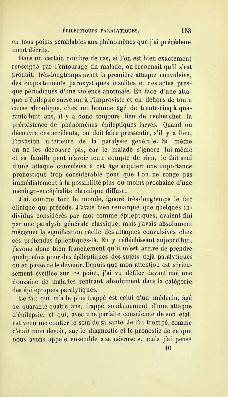 en tous points semblables aux phénomènes que j'ai précédem- ment décrits. Dans un certain nombre de cas, si l'on est bien exactement renseigné par l'entourage du malade, on reconnaît qu'il s'est produit, très-longtemps avant ia première attaque convulsive, des emportements paroxystiques insolites et des actes pres- que périodiques d'une violence anormale. En face d'une atta- que d'épilepsie survenue à l'improviste et en dehors de toute cause alcoolique, chez un homme âgé de trente-cinq à qua- rante-huit ans, il y a donc toujours lieu de rechercher la préexistence de phénomènes épileptiques larvés. Quand on découvre ces accidents, on doit faire pressentir, s'il y a lieu, l'invasion ultérieure de la paralysie générale. Si même on ne les découvre pas, car le malade s'ignore lui-même et sa famille peut n'avoir tenu compte de rien, le fait seul d'une attaque convulsive à cet âge acquiert une importance pronostique trop considérable pour que l'on ne songe pas immédiatement à la possibilité plus ou moins prochaine d'une méningo-encéphalite chronique diffuse. J'ai, comme tout le monde, ignoré très-longtemps le fait clinique qui précède. J'avais bien remarqué que quelques in- dividus considérés par moi comme épileptiques, avaient fini par une paralysie générale classique, mais j'avais absolument méconnu la signification réelle des attaques convulsives chez ces prétendus épileptiques-là. En y réfléchissant aujourd'hui, j'avoue donc bien franchement qu'il m'est arrivé de prendre quelquefois pour des épileptiques des sujets déjà paralytiques ou en passe de le devenir. Depuis que mon attention est sérieu- sement éveillée sur ce point, j'ai vu défiler devant moi une douzaine de malades rentrant absolument dans la catégorie des épileptiques paralytiques. Le fait qui m'a le i)lus frappé est celui d'un médecin, âgé de quarante-quatre ans, frappé soudainement d'une attaque d'épilepsie, et qui, avec une parfaite conscience de son état, est venu me confier le soin de sa santé. Je l'ai trompé, comme c'était mon devoir, sur le diagnostic et le pronostic de ce que nous avons appelé ensemble «sa névrose », mais j'ai pensé 10