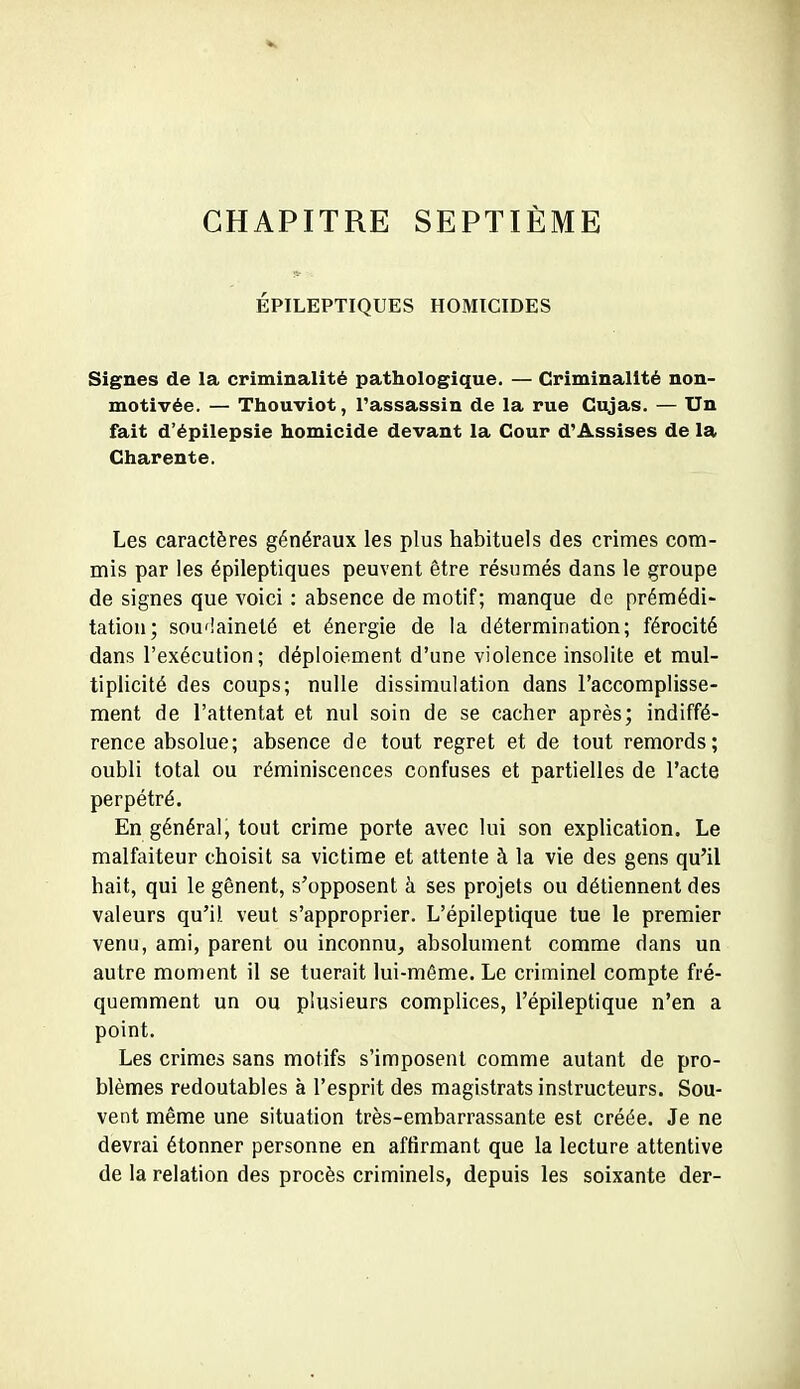 CHAPITRE SEPTIÈME ÉPILEPTIQUES HOMICIDES Signes de la criminalité pathologique. — Criminalité non- motivée. — Thouviot, l'assassin de la rue Gujas. — Un fait d'épilepsie homicide devant la Cour d'Assises de la Charente. Les caractères généraux les plus habituels des crimes com- mis par les épileptiques peuvent être résumés dans le groupe de signes que voici : absence de motif; manque de prémédi- tation; soudaineté et énergie de la détermination; férocité dans l'exécution; déploiement d'une violence insolite et mul- tiplicité des coups; nulle dissimulation dans l'accomplisse- ment de l'attentat et nul soin de se cacher après; indiffé- rence absolue; absence de tout regret et de tout remords; oubli total ou réminiscences confuses et partielles de l'acte perpétré. En général, tout crime porte avec lui son explication. Le malfaiteur choisit sa victime et attente à la vie des gens qu'il hait, qui le gênent, s'opposent à ses projets ou détiennent des valeurs qu'il veut s'approprier. L'épileptique tue le premier venu, ami, parent ou inconnu, absolument comme dans un autre moment il se tuerait lui-même. Le criminel compte fré- quemment un ou plusieurs complices, l'épileptique n'en a point. Les crimes sans motifs s'imposent comme autant de pro- blèmes redoutables à l'esprit des magistrats instructeurs. Sou- vent même une situation très-embarrassante est créée. Je ne devrai étonner personne en affirmant que la lecture attentive de la relation des procès criminels, depuis les soixante der-