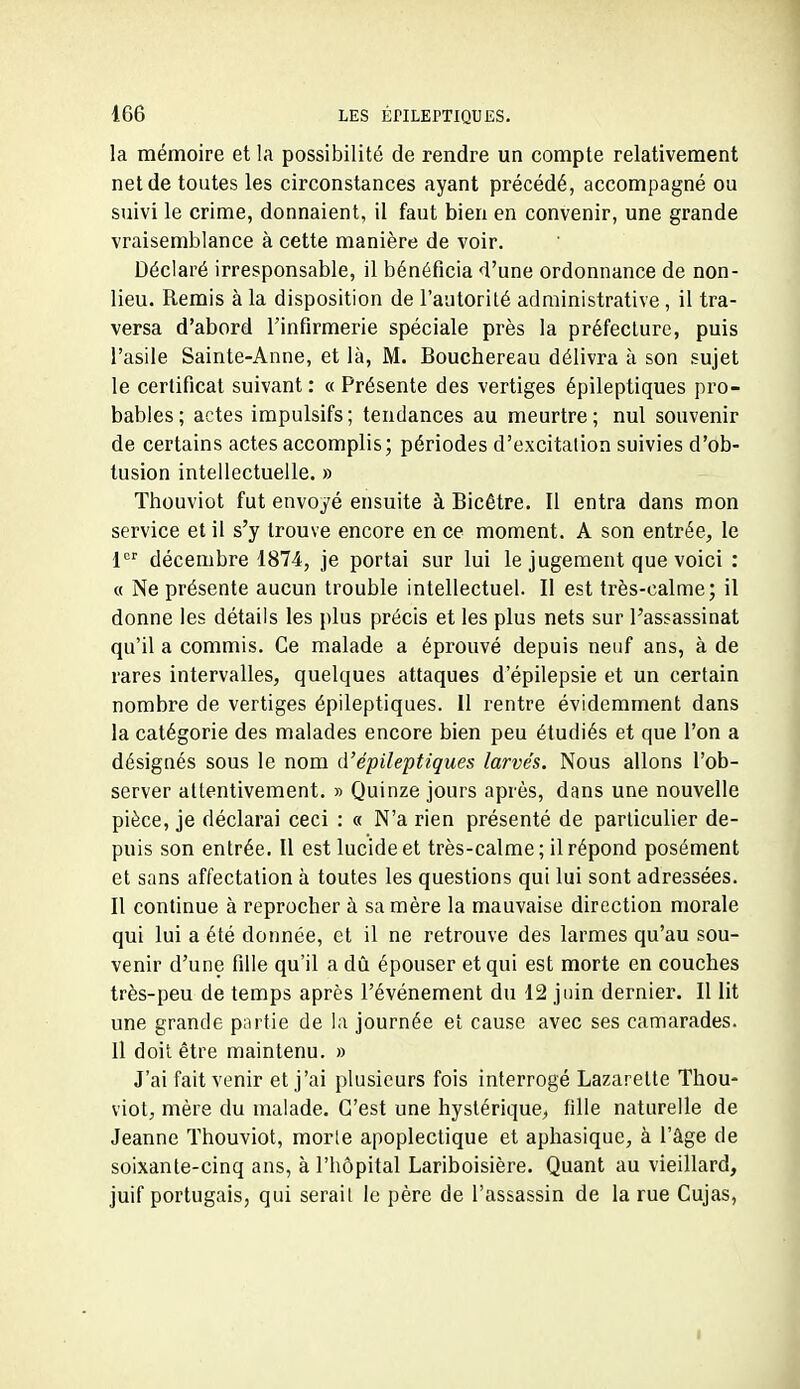 la mémoire et la possibilité de rendre un compte relativement net de toutes les circonstances ayant précédé, accompagné ou suivi le crime, donnaient, il faut bien en convenir, une grande vraisemblance à cette manière de voir. Déclaré irresponsable, il bénéficia d'une ordonnance de non- lieu. Remis à la disposition de l'autorité administrative , il tra- versa d'abord l'infirmerie spéciale près la préfecture, puis l'asile Sainte-Anne, et là, M. Bouchereau délivra à son sujet le certificat suivant : « Présente des vertiges épileptiques pro- bables; actes impulsifs; tendances au meurtre; nul souvenir de certains actes accomplis; périodes d'excitation suivies d'ob- tusion intellectuelle. » Thouviot fut envoyé ensuite à Bicêtre. Il entra dans mon service et il s'y trouve encore en ce moment. A son entrée, le décembre 1874, je portai sur lui le jugement que voici : « Ne présente aucun trouble intellectuel. Il est très-calme; il donne les détails les plus précis et les plus nets sur l'assassinat qu'il a commis. Ce malade a éprouvé depuis neuf ans, à de rares intervalles, quelques attaques d'épilepsie et un certain nombre de vertiges épileptiques. Il rentre évidemment dans la catégorie des malades encore bien peu étudiés et que l'on a désignés sous le nom d'épileptiques larvés. Nous allons l'ob- server attentivement. » Quinze jours après, dans une nouvelle pièce, je déclarai ceci : « N'a rien présenté de particulier de- puis son entrée. Il est lucide et très-calme; il répond posément et sans affectation à toutes les questions qui lui sont adressées. Il continue à reprocher à sa mère la mauvaise direction morale qui lui a été donnée, et il ne retrouve des larmes qu'au sou- venir d'une fille qu'il a dû épouser et qui est morte en couches très-peu de temps après l'événement du 12 juin dernier. Il lit une grande partie de la journée et cause avec ses camarades. Il doit être maintenu. » J'ai fait venir et j'ai plusieurs fois interrogé Lazarette Thou- viot, mère du malade. C'est une hystérique, fille naturelle de Jeanne Thouviot, morle apoplectique et aphasique, à l'âge de soixante-cinq ans, à l'hôpital Lariboisière. Quant au vieillard, juif portugais, qui serail le père de l'assassin de la rue Cujas, I