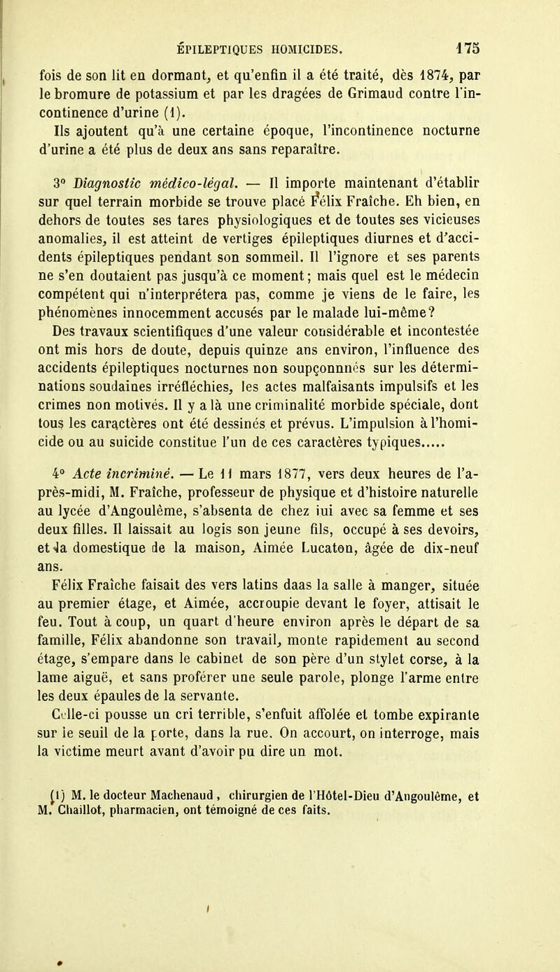 fois de son lit en dormant, et qu'enfin il a été traité, dès 1874, par le bromure de potassium et par les dragées de Grimaud contre l'in- continence d'urine (1). Ils ajoutent qu'à une certaine époque, l'incontinence nocturne d'urine a été plus de deux ans sans reparaître. 3 Biagnostic médico-légal. — Il importe maintenant d'établir sur quel terrain morbide se trouve placé I^élix Fraîche. Eh bien, en dehors de toutes ses tares physiologiques et de toutes ses vicieuses anomalies, il est atteint de vertiges épileptiques diurnes et d'acci- dents épileptiques pendant son sommeil. Il l'ignore et ses parents ne s'en doutaient pas jusqu'à ce moment ; niais quel est le médecin compétent qui n'interprétera pas, comme je viens de le faire, les phénomènes innocemment accusés par le malade lui-même? Des travaux scientifiques d'une valeur considérable et incontestée ont mis hors de doute, depuis quinze ans environ, l'influence des accidents épileptiques nocturnes non soupçonnncs sur les détermi- nations soudaines irréfléchies, les actes malfaisants impulsifs et les crimes non motivés. Il y a là une criminalité morbide spéciale, dont tous les caractères ont été dessinés et prévus. L'impulsion à l'homi- cide ou au suicide constitue l'un de ces caractères typiques 4» Acte incriminé. — Le H mars 1877, vers deux heures de l'a- près-midi, M. Fraîche, professeur de physique et d'histoire naturelle au lycée d'Angoulème, s'absenta de chez lui avec sa femme et ses deux filles. Il laissait au logis son jeune fils, occupé à ses devoirs, etJa domestique de la maison. Aimée Lucaton, âgée de dix-neuf ans. Félix Fraîche faisait des vers latins daas la salle à manger, située au premier étage, et Aimée, accroupie devant le foyer, attisait le feu. Tout à coup, un quart d'heure environ après le départ de sa famille, Félix abandonne son travail, monte rapidement au second étage, s'empare dans le cabinet de son père d'un stylet corse, à la lame aiguë, et sans proférer une seule parole, plonge l'arme entre les deux épaules de la servante. Celle-ci pousse un cri terrible, s'enfuit affolée et tombe expirante sur ie seuil de la forte, dans la rue. On accourt, on interroge, mais la victime meurt avant d'avoir pu dire un mot. ^1) M. le docteur Maclienaud , chirurgien de l'Hôtel-Dieu d'Angoulème, et M. Chaillot, pliarmacien, ont témoigné de ces faits.