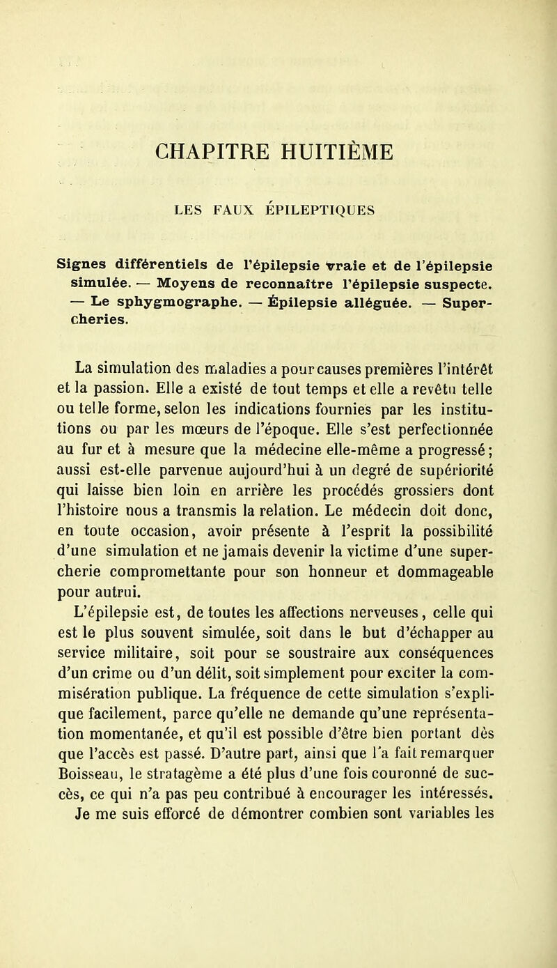 CHAPITRE HUITIÈME LES FAUX ÉPILEPTIQUES Signes différentiels de l'épilepsie Vraie et de l'épilepsie simulée. — Moyens de reconnaître Tépilepsie suspecte. — Le sphygmographe. — Épilepsie alléguée. — Super- cheries. La simulation des maladies a pour causes premières l'intérêt et la passion. Elle a existé de tout temps et elle a revêtu telle ou telle forme, selon les indications fournies par les institu- tions ou par les mœurs de l'époque. Elle s'est perfectionnée au fur et à mesure que la médecine elle-même a progressé ; aussi est-elle parvenue aujourd'hui à un degré de supériorité qui laisse bien loin en arrière les procédés grossiers dont l'histoire nous a transmis la relation. Le médecin doit donc, en toute occasion, avoir présente à l'esprit la possibilité d'une simulation et ne jamais devenir la victime d'une super- cherie compromettante pour son honneur et dommageable pour autrui. L'épilepsie est, de toutes les affections nerveuses, celle qui est le plus souvent simulée, soit dans le but d'échapper au service militaire, soit pour se soustraire aux conséquences d'un crime ou d'un délit, soit simplement pour exciter la com- misération publique. La fréquence de cette simulation s'expli- que facilement, parce qu'elle ne demande qu'une représenta- tion momentanée, et qu'il est possible d'être bien portant dès que l'accès est passé. D'autre part, ainsi que l'a fait remarquer Boisseau, le stratagème a été plus d'une fois couronné de suc- cès, ce qui n'a pas peu contribué à encourager les intéressés. Je me suis efforcé de démontrer combien sont variables les