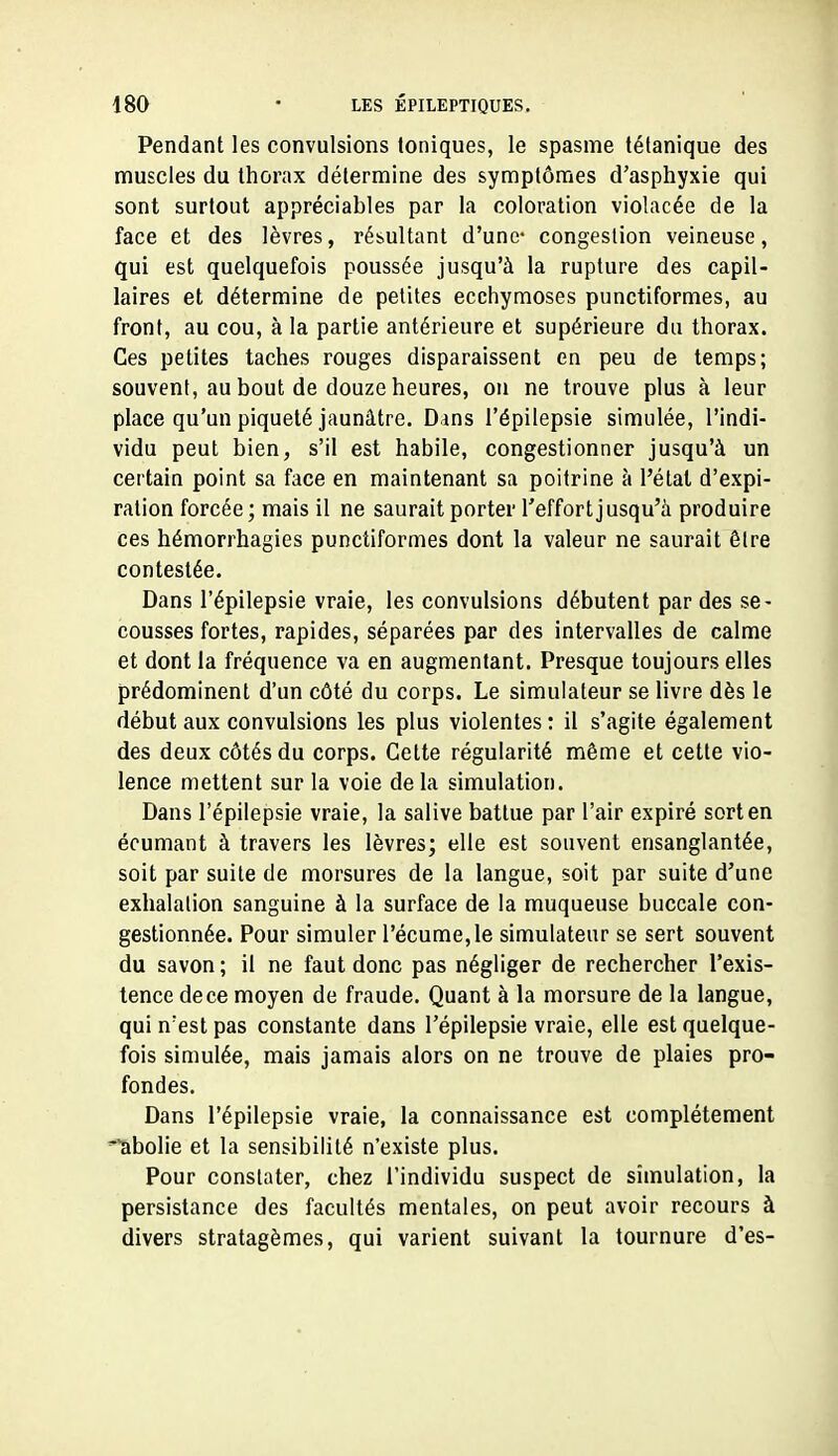 Pendant les convulsions toniques, le spasme tétanique des muscles du thorax détermine des symptômes d'asphyxie qui sont surtout appréciables par la coloration violacée de la face et des lèvres, résultant d'une- congestion veineuse, qui est quelquefois poussée jusqu'à la rupture des capil- laires et détermine de petites ecchymoses punctiformes, au front, au cou, à la partie antérieure et supérieure du thorax. Ces petites taches rouges disparaissent en peu de temps; souvent, au bout de douze heures, ou ne trouve plus à leur place qu'un piqueté jaunâtre. Dans l'épilepsie simulée, l'indi- vidu peut bien, s'il est habile, congestionner jusqu'à un certain point sa face en maintenant sa poitrine à l'état d'expi- ration forcée ; mais il ne saurait porter l'effort jusqu'à produire ces hémorrhagies punctiformes dont la valeur ne saurait être contestée. Dans l'épilepsie vraie, les convulsions débutent par des se- cousses fortes, rapides, séparées par des intervalles de calme et dont la fréquence va en augmentant. Presque toujours elles prédominent d'un côté du corps. Le simulateur se livre dès le début aux convulsions les plus violentes : il s'agite également des deux côtés du corps. Cette régularité même et cette vio- lence mettent sur la voie delà simulation. Dans l'épilepsie vraie, la salive battue par l'air expiré sort en écumant à travers les lèvres; elle est souvent ensanglantée, soit par suite de morsures de la langue, soit par suite d'une exhalation sanguine à la surface de la muqueuse buccale con- gestionnée. Pour simuler l'écume,le simulateur se sert souvent du savon ; il ne faut donc pas négliger de rechercher l'exis- tence dece moyen de fraude. Quant à la morsure de la langue, qui n'est pas constante dans l'épilepsie vraie, elle est quelque- fois simulée, mais jamais alors on ne trouve de plaies pro- fondes. Dans l'épilepsie vraie, la connaissance est complètement 'abolie et la sensibilité n'existe plus. Pour constater, chez l'individu suspect de simulation, la persistance des facultés mentales, on peut avoir recours à divers stratagèmes, qui varient suivant la tournure d'es-