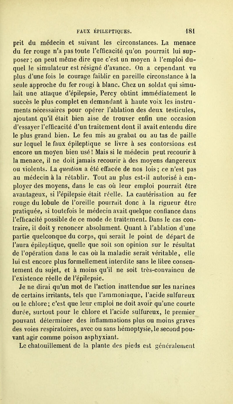 prit du médecin et suivant les circonstances. La menace du fer rouge n'a pas toute l'efficacité qu'on pourrait lui sup- poser ; on peut même dire que c'est un moyen h l'emploi du- quel Je simulateur est résigné d'avance. On a cependant vu plus d'une fois le courage faiblir en pareille circonstance à la seule approche du fer rougi à blanc. Chez un soldat qui simu- lait une attaque d'épilepsie, Percy obtint immédiatement le succès le plus complet en demandant à haute voix les instru- ments nécessaires pour opérer l'ablation des deux testicules, ajoutant qu'il était bien aise de trouver enfin une occasion d'essayer l'efficacité d'un traitement dont il avait entendu dire le plus grand bien. Le feu mis au grabat ou au tas de paille sur lequel le faux épileptique se livre à ses contorsions est encore un moyen bien usé ! Mais si le médecin peut recourir à la menace, il ne doit jamais recourir à des moyens dangereux ou violents. La question a été effacée de nos lois; ce n'est pas au médecin à la rétablir. Tout au plus est-il autorisé à em- ployer des moyens, dans le cas oii leur emploi pourrait être avantageux, si l'épilepsie était réelle. La cautérisation au fer rouge du lobule de l'oreille pourrait donc à la rigueur être pratiquée, si toutefois le médecin avait quelque confiance dans l'efficacité possible de ce mode de traitement. Dans le cas con- traire, il doit y renoncer absolument. Quant à l'ablation d'une partie quelconque du corps, qui serait le point de départ de l'aura épileptique, quelle que soit son opinion sur le résultat de l'opération dans le cas où la maladie serait véritable, elle lui est encore plus formellement interdite sans le libre consen- tement du sujet, et à moins qu'il ne soit très-convaincu de l'existence réelle de l'épilepsie. Je ne dirai qu'un mot de l'action inattendue sur les narines de certains irritants, tels que l'ammoniaque, l'acide sulfureux ou le chlore; c'est que leur emploi ne doit avoir qu'une courte durée, surtout pour le chlore et l'acide sulfureux, le premier pouvant déterminer des inflammations plus ou moins graves des voies respiratoires, avec ou sans hémoptysie, le second pou- vant agir comme poison asphyxiant. Le chatouillement de la plante des pieds est généralement