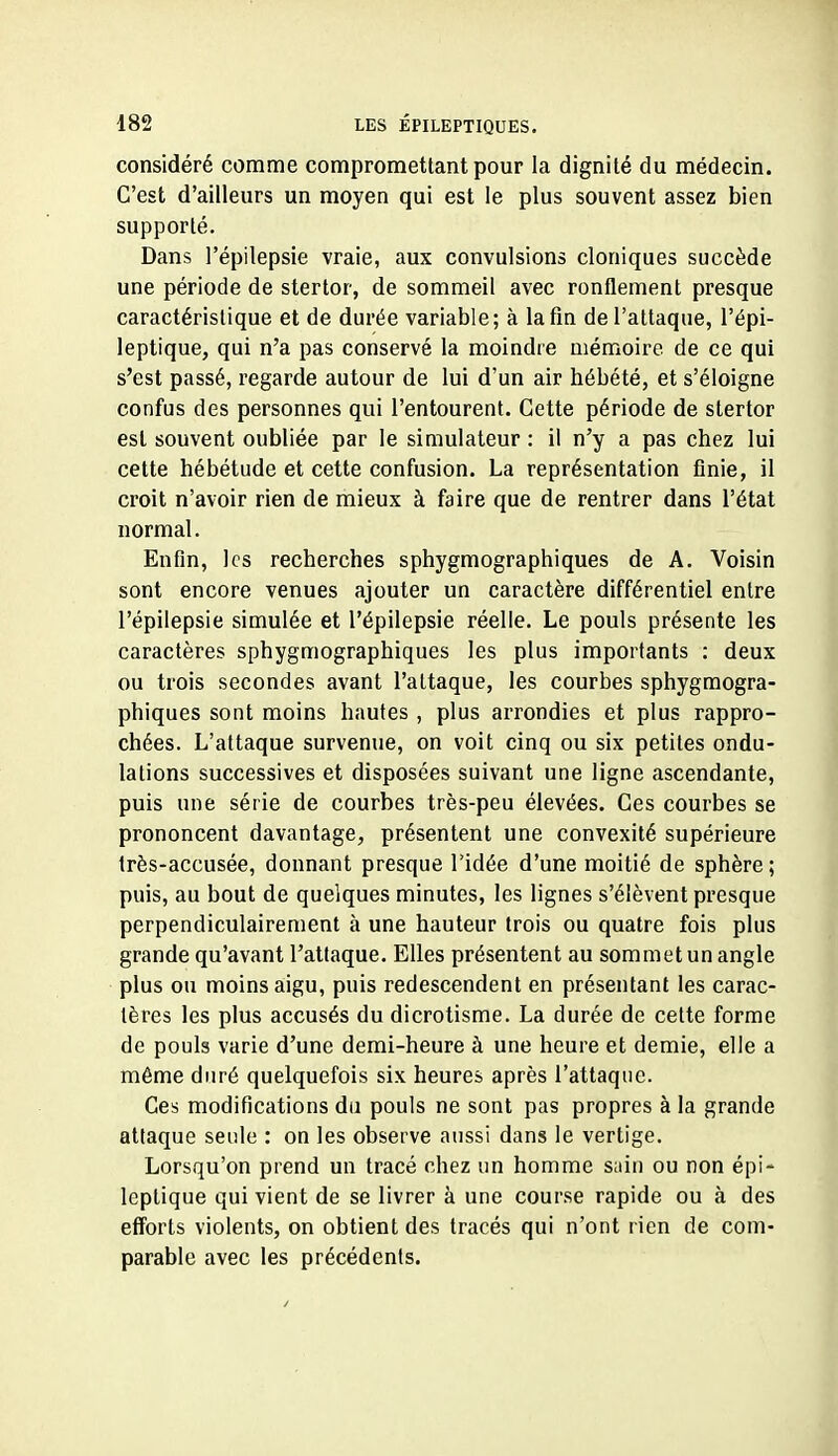 considéré comme compromettant pour la dignité du médecin. C'est d'ailleurs un moyen qui est le plus souvent assez bien supporté. Dans l'épilepsie vraie, aux convulsions cloniques succède une période de stertor, de sommeil avec ronflement presque caractéristique et de durée variable; à lafm de l'attaque, l'épi- leptique, qui n'a pas conservé la moindre mémoire de ce qui s'est passé, regarde autour de lui d'un air hébété, et s'éloigne confus des personnes qui l'entourent. Cette période de stertor est souvent oubliée par le simulateur : il n'y a pas chez lui cette hébétude et cette confusion. La représentation finie, il croit n'avoir rien de mieux à faire que de rentrer dans l'état normal. Enfin, les recherches sphygmographiques de A. Voisin sont encore venues ajouter un caractère différentiel entre l'épilepsie simulée et l'épilepsie réelle. Le pouls présente les caractères sphygmographiques les plus importants : deux ou trois secondes avant l'attaque, les courbes sphygmogra- phiques sont moins hautes , plus arrondies et plus rappro- chées. L'attaque survenue, on voit cinq ou six petites ondu- lations successives et disposées suivant une ligne ascendante, puis une série de courbes très-peu élevées. Ces courbes se prononcent davantage, présentent une convexité supérieure Irès-accusée, donnant presque l'idée d'une moitié de sphère ; puis, au bout de quelques minutes, les lignes s'élèvent presque perpendiculairement à une hauteur trois ou quatre fois plus grande qu'avant l'attaque. Elles présentent au sommet un angle plus ou moins aigu, puis redescendent en présentant les carac- tères les plus accusés du dicrotisme. La durée de cette forme de pouls varie d'une demi-heure à une heure et demie, elle a même duré quelquefois six heures après l'attaque. Ces modifications du pouls ne sont pas propres à la grande attaque seule : on les observe aussi dans le vertige. Lorsqu'on prend un tracé chez un homme sain ou non épi- leptique qui vient de se livrer à une course rapide ou à des efforts violents, on obtient des tracés qui n'ont rien de com- parable avec les précédents.