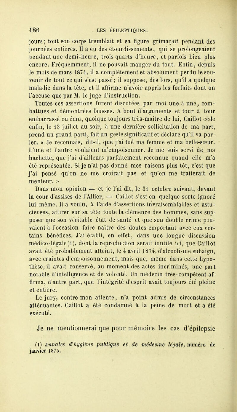 jours; tout son corps tremblait et sa figure grimaçait pendant des journées entières. Il a eu des étourdissements, qui se prolongeaient pendant une demi-heure, trois quarts d'heure, et parfois bien plus encore. Fréquemment, il ne pouvait manger du tout. Enfin, depuis le mois de mars 1874, il a complètement et absolument perdu le sou- venir de tout ce qui s'est passé; il suppose, dès lors, qu'il a quelque maladie dans la tête, et il affirme n'avoir appris les forfaits dont on l'accuse que par M. le juge d'instruction. Toutes ces assertions furent discutées par moi une à une, com- battues et démontrées fausses. A bout d'arguments et tour à tour embarrassé ou ému, quoique toujours très-maître de lui. Caillot cède enfin, le 13 juillet au soir, à une dernière sollicitation de ma part, prend un grand parti, fait un geste significatif et déclare qu'il va par- ler. « Je reconnais, dit-il, que j'ai tué ma femme et ma belle-sœur. L'une et l'autre voulaient m'empoisonner. Je me suis servi de ma hachette, que j'ai d'ailleurs parfaitement reconnue quand elle m'a été représentée. Si je n'ai pas donné mes raisons plus tôt, c'est que j'ai pensé qu'on ne me croirait pas et qu'on me traiterait de menteur. » Dans mon opinion — et je l'ai dit, le 31 octobre suivant, devant la cour d'assises de l'Allier, — Caillot s'est en quelque sorte ignoré lui-même. Il a voulu, à l'aide d'assertions invraisemblables et astu- cieuses, attirer sur sa tête toute la clémence des hommes, sans sup- poser que son viritable état de santé et que son double crime pou- vaient à l'occasion faire naître des doutes emportant avec eux cer- tains bénéfices. J'ai établi, en effet, dans une longue discussion médico-légale (1), dont la reproduction serait inutile ici, que Caillot avait été prubablement atteint, Ie4avril 1874,d'alcoolisme subaigu, avec craintes d'em|ioisonnement, mais que, même dans celte hypo- thèse, il avait conservé, au moment des actes incriminés, une part notable d'intelligence et de volonté. Un médecin très-compétent af- firma, d'autre part, que l'intégrité d'esprit avait toujours éié pleine et entière. Le jury, contre mon attente, n'a point admis de circonstances atténuantes. Caillot a été condamné à la peine de mort et a été exécuté. Je ne mentionnerai que pour mémoire les cas d'épilepsie (1) Annales d'hygiène publique et de médecine légale, numéro de janvier 1875.