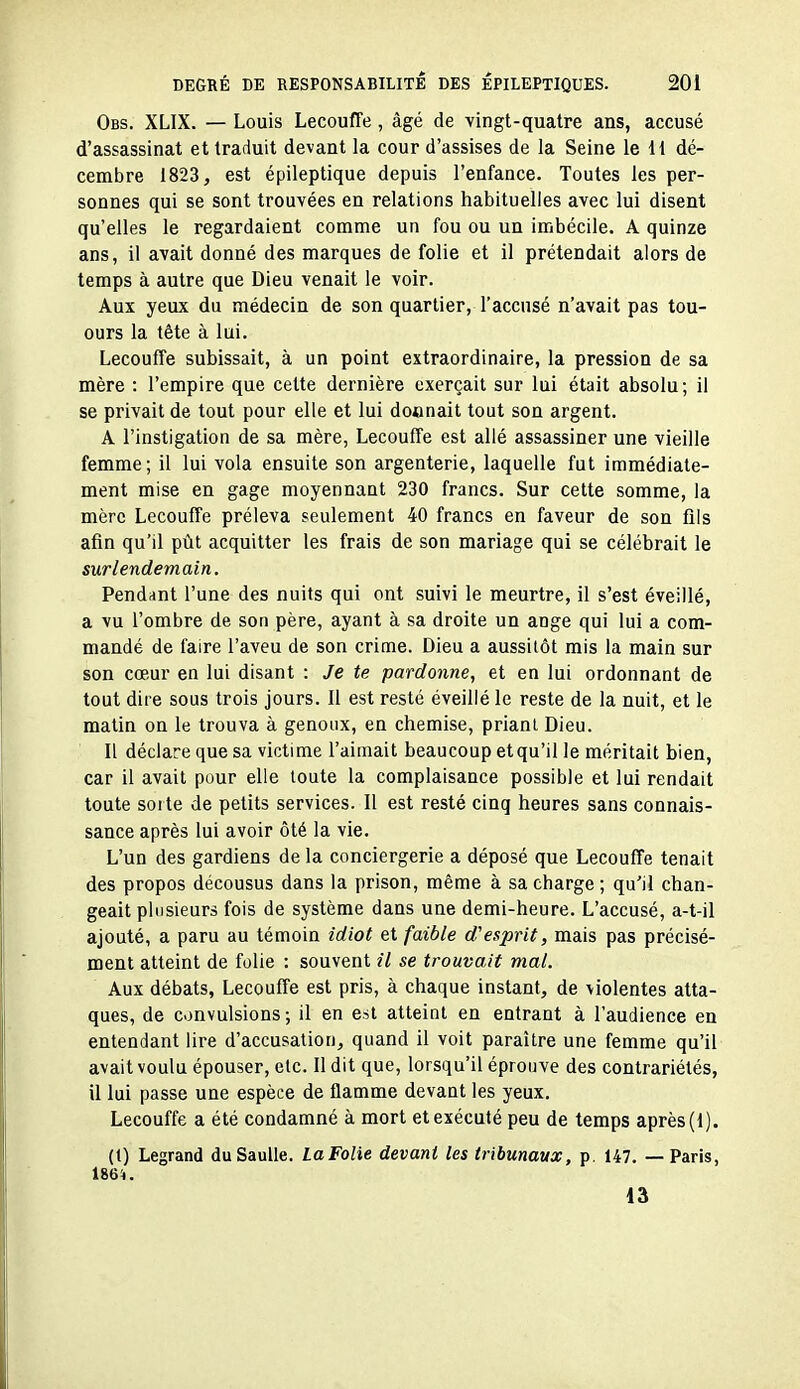 Obs. XLIX. — Louis Lecouffe, âgé de vingt-quatre ans, accusé d'assassinat et traduit devant la cour d'assises de la Seine le H dé- cembre 1823, est épileptique depuis l'enfance. Toutes les per- sonnes qui se sont trouvées en relations habituelles avec lui disent qu'elles le regardaient comme un fou ou un imbécile. A quinze ans, il avait donné des marques de folie et il prétendait alors de temps à autre que Dieu venait le voir. Aux yeux du médecin de son quartier, l'accusé n'avait pas tou- ours la tête à lui. Lecouffe subissait, à un point extraordinaire, la pression de sa mère : l'empire que cette dernière exerçait sur lui était absolu; il se privait de tout pour elle et lui donnait tout sou argent. A l'instigation de sa mère, Lecouffe est allé assassiner une vieille femme; il lui vola ensuite son argenterie, laquelle fut immédiate- ment mise en gage moyennant 230 francs. Sur cette somme, la mère Lecouffe préleva seulement 40 francs en faveur de son fils afin qu'il piit acquitter les frais de son mariage qui se célébrait le surlendemain. Pendant l'une des nuits qui ont suivi le meurtre, il s'est éveillé, a vu l'ombre de son père, ayant à sa droite un ange qui lui a com- mandé de faire l'aveu de son crime. Dieu a aussitôt mis la main sur son cœur en lui disant : Je te pardonne, et en lui ordonnant de tout dire sous trois jours. Il est resté éveillé le reste de la nuit, et le matin on le trouva à genoux, en chemise, priant Dieu. Il déclare que sa victime l'aimait beaucoup etqu'il le méritait bien, car il avait pour elle toute la complaisance possible et lui rendait toute sorte de petits services. Il est resté cinq heures sans connais- sance après lui avoir ôté la vie. L'un des gardiens de la conciergerie a déposé que Lecouffe tenait des propos décousus dans la prison, même à sa charge; qu'il chan- geait plusieurs fois de système dans une demi-heure. L'accusé, a-t-il ajouté, a paru au témoin idiot et faible d'esprit, mais pas précisé- ment atteint de folie : souvent il se trouvait mal. Aux débats, Lecouffe est pris, à chaque instant, de violentes atta- ques, de convulsions -, il en est atteint en entrant à l'audience en entendant lire d'accusation, quand il voit paraître une femme qu'il avait voulu épouser, etc. Il dit que, lorsqu'il éprouve des contrariétés, il lui passe une espèce de flamme devant les yeux. Lecouffe a été condamné à mort et exécuté peu de temps après (1). (1) Legrand duSaulle. LaFoîie devant les tribunaux, p. 147. — Paris, 1864. iâ