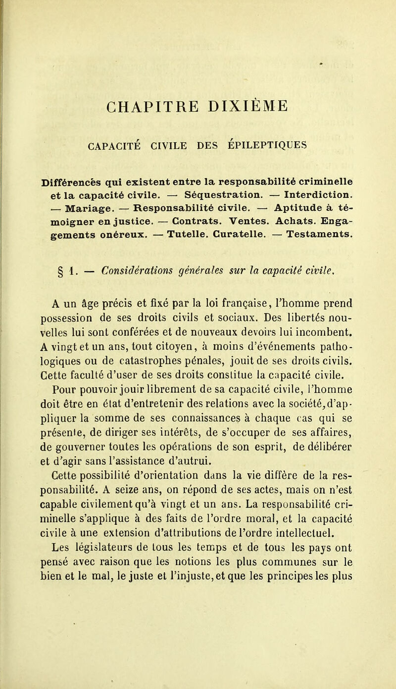 CHAPITRE DIXIÈME CAPACITÉ CIVILE DES ÉPILEPTIQUES Différences qui existent entre la responsabilité criminelle et la capacité civile. — Séquestration. — Interdiction. ■— Mariage. — Responsabilité civile. — Aptitude à té- moigner en justice. — Contrats. Ventes. Achats. Enga- gements onéreux, — Tutelle, Curatelle. — Testaments. § 1. — Considérations générales sur la capacité civile, A un âge précis et fixé par la loi française, l'homme prend possession de ses droits civils et sociaux. Des libertés nou- velles lui sont conférées et de nouveaux devoirs lui incombent. A vingt et un ans, tout citoyen, à moins d'événements patho- logiques ou de catastrophes pénales, jouit de ses droits civils. Cette faculté d'user de ses droits constitue la capacité civile. Pour pouvoir jouir librement de sa capacité civile, l'homme doit être en état d'entretenir des relations avec la société,d'ap- pliquer la somme de ses connaissances à chaque cas qui se présente, de diriger ses intérêts, de s'occuper de ses affaires, de gouverner toutes les opérations de son esprit, de délibérer et d'agir sans l'assistance d'autrui. Cette possibilité d'orientation dans la vie diffère de la res- ponsabilité. A seize ans, on répond de ses actes, mais on n'est capable civilement qu'à vingt et un ans. La respunsabilité cri- minelle s'applique à des faits de l'ordre moral, et la capacité civile à une extension d'attributions de l'ordre intellectuel. Les législateurs de tous les temps et de tous les pays ont pensé avec raison que les notions les plus communes sur le bien et le mal, le juste et l'injuste, et que les principes les plus